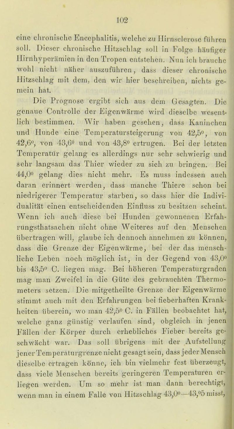 eine elironiselie Encephalitis, welche zu Ilirnsclcro.se führen soll. Dieser chronische llitzschlag soll in Folge häutiger llirnhypcrärnicn in den Tropen entstehen. Nun ich brauche wohl nicht näher auszuführen, dass dieser chronische llitzschlag mit dem, den wir hier beschreiben, nichts ge- mein hat. Die Prognose ergibt sich aus dem Gesagten. Die genaue Controlle der Eigenwärme wird dieselbe wesent- lich bestimmen. Wir haben gesehen, dass Kaninchen und Hunde eine Temperatursteigerung von 42,5, von 42,6, von 43,6 und von 43,8 ertrugen. Bei der letzten Temperatur gelang es allerdings nur sehr schwierig und sehr langsam das Thier wieder zu sich zu bringen. Bei 44,0 gelang dies nicht mehr. Es muss indessen auch daran erinnert werden, dass manche Thiere schon bei niedrigerer Temperatur starben, so dass hier die Indivi- i dualität einen entscheidenden Einfluss zu besitzen scheint. Wenn ich auch diese bei Hunden gewonnenen Erfah- rungsthatsachen nicht ohne Weiteres auf den Menschen übertragen will, glaube ich dennoch annehmen zu können, dass die Grenze der Eigenwärme, bei der das mensch- liche Leben noch möglich ist, in der Gegend von 43,0 bis 43,5 C. liegen mag. Bei höheren Temperaturgraden mag man Zweifel in die Güte des gebrauchten Thermo- meters setzen. Die mitgetheilte Grenze der Eigenwärme stimmt auch mit den Erfahrungen bei fieberhaften Krank- heiten überein, wo man 42,5 C. in Fällen beobachtet hat, welche ganz günstig verlaufen sind, obgleich in jenen Fällen der Körper durch erhebliches Fieber bereits ge- schwächt war. Das soll übrigens mit der Aufstellung jener Tempera turgrenze nicht gesagt sein, dass jeder Mensch dieselbe ertragen könne, ich bin vielmehr fest überzeugt, dass viele Menschen bereits geringeren Temperaturen er- liegen werden. Um so mehr ist man dann berechtigt, wenn man in einem Falle von Hitzschlag 43,0—43,5 misst.