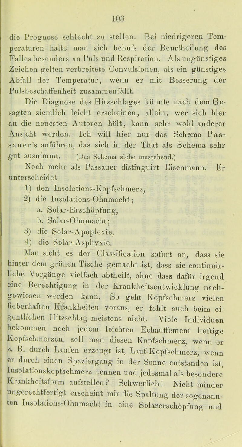 die Prognose sclileclit zti stellen. Bei niedrigeren Tem- peraturen halte man sich behufs der Beurtheilnng des Falles besonders an Puls und Respiration. Als ungünstiges Zeichen gelten verbreitete Convulslonen, als ein günstiges Abfall der Temperatur, wenn er mit Besserung der Pulsbeschaffenheit zusammenfällt. Die Diagnose des Hitzschlages könnte nach dem Ge- sagten ziemlich leicht erscheinen, allein, wer sich hier an die neuesten Autoren hält, kann sehr wohl anderer Ansicht werden. Ich will hier nur das Schema Pas- sauer’s anführen, das sich in der That als Schema sehr gut ausnimnit. (Das Schema siehe umstehend.) Noch mehr als Passauer distinguirt Eisenmann. Er unterscheidet 1) den Insolations-Kopfschmerz, 2) die Insolations-Ohnmacht; a. Solar-Erschöpfung, b. Solar-Ohnmacht; 3) die Solar-Apoplexie, 4) die Solar-Asphyxie. Man sieht es der Classilieation sofort an, dass sie 1 hinter dem grünen Tische gemacht ist, dass sie continuir- i liehe Vorgänge vielfach abtheilt, ohne dass dafür irgend i eine Berechtigung in der Krankheitsentwicklung nach- • gewiesen werden kann. So geht Kopfschmerz vielen I fieberhaften Krankheiten voraus, er fehlt auch beim ei- I gentlichen Ilitzschlag meistens nicht. Viele Individuen I bekommen nach jedem leichten Echauffement heftige Kopfschmerzen, soll man diesen Kopfschmerz, wenn er z. B. durch Laufen erzeugt ist, Lauf-Kopfschmerz, wenn er durch einen Spaziergang in der Sonne entstanden ist, Insolationskopfschmerz nennen und jedesmal als besondere Krankheitsform aufstellen? Schwerlich! Nicht minder 1 ungerechtfertigt erscheint mir die Spaltung der sogenann- ten Insolations-Ohnmacht in eine Solarerschöpfung und