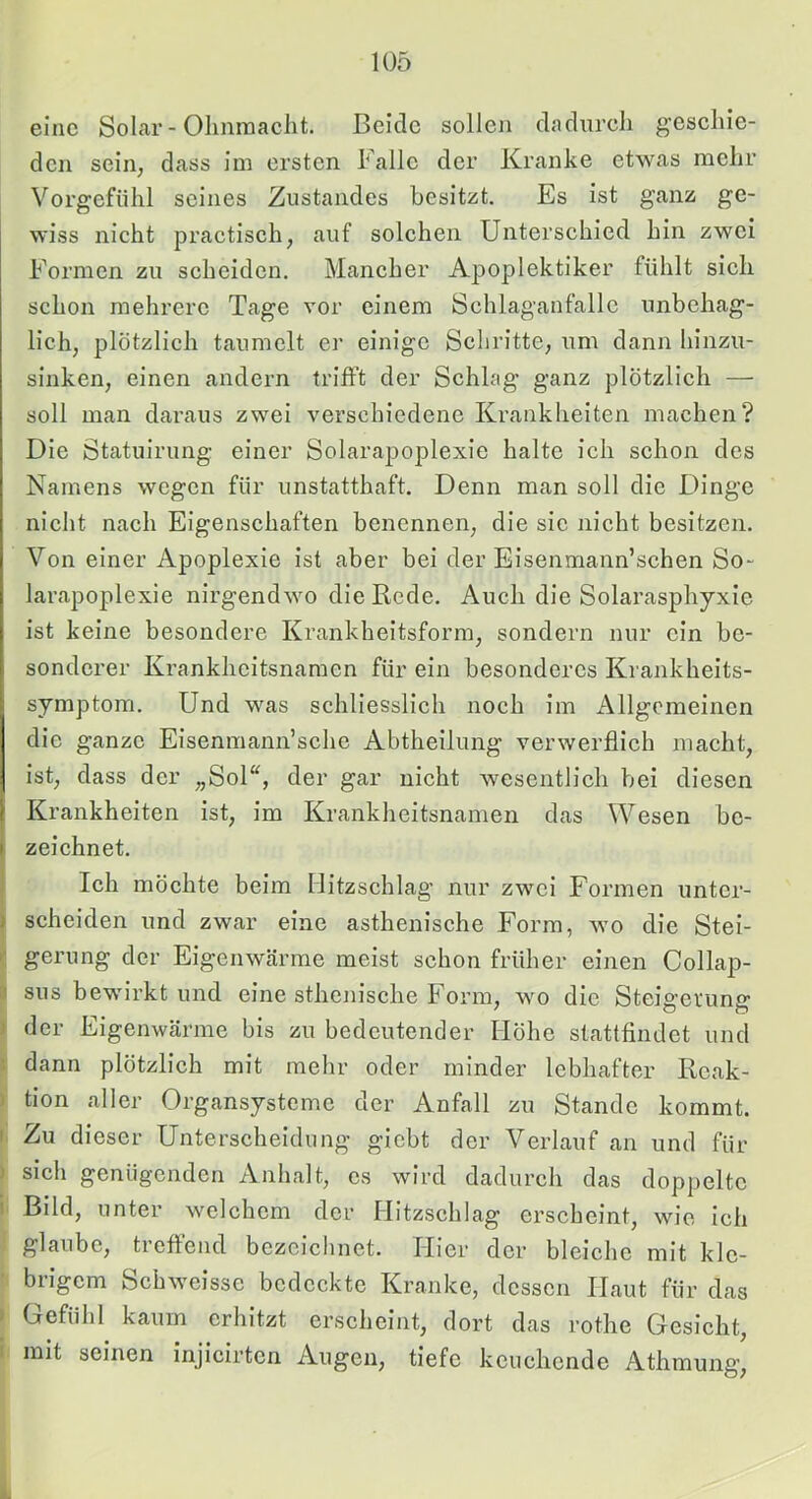eine Solar-Olmraaclit. Beide sollen dadurcli gesclne- den sein, dass im ersten Falle der Kranke etwas mehr Vorgefühl seines Zustandes besitzt. Es ist ganz ge- wiss nicht practisch, auf solchen Unterschied hin zwei Formen zu scheiden. Mancher Apoplektiker fühlt sich schon mehrere Tage vor einem Schlaganfalle unbehag- lich, plötzlich taumelt er einige Schritte, um dann hinzu- sinken, einen andern trifft der Schlag ganz plötzlich — soll man daraus zwei verschiedene Krankheiten machen? Die Statuirung einer Solarapoplexie halte ich schon des Namens wegen für unstatthaft. Denn man soll die Dinge nicht nach Eigenschaften benennen, die sic nicht besitzen. Von einer Apoplexie ist aber bei der Eisenmann’schen So- larapoplexie nirgendwo die Rede. Auch die Solarasphyxie ist keine besondere Krankheitsform, sondern nur ein be- sonderer Krankheitsnamen für ein besonderes Krankheits- symptom. Und was schliesslich noch im Allgemeinen die ganze Eisenmann’sche Abtheilung verwerflich macht, ist, dass der „Sol“, der gar nicht wesentlich bei diesen Krankheiten ist, im Krankheitsnamen das Wesen be- zeichnet. Ich möchte beim Hitzschlag nur zwei Formen unter- scheiden und zwar eine asthenische Form, wo die Stei- le gerung der Eigenwärme meist schon früher einen Collap- ij sns bewirkt und eine sthenische Form, wo die Steigerung ) der Eigenwärme bis zu bedeutender Höhe stattfindet und dann plötzlich mit mehr oder minder lebhafter Reak- >' tion aller Organsysteme der Anfall zu Stande kommt. I Zu dieser Unterscheidung giebt der Verlauf an und für j sich genügenden Anhalt, es wird dadurch das doppelte i' Bild, unter welchem der Hitzschlag erscheint, wie ich glaube, treffend bezciclinet. Hier der bleiche mit kle- brigem Schweisse bedeckte Kranke, dessen Haut für das ► Gefühl kaum erhitzt erscheint, dort das rothe Gesicht, i mit seinen injlcirtcn Augen, tiefe keuchende Athmung,
