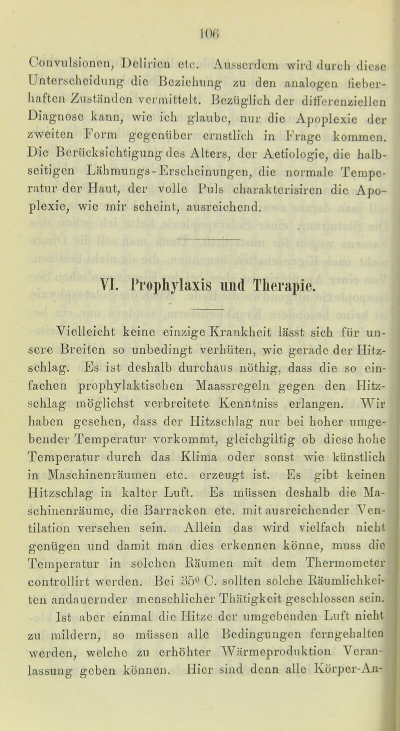 Convulsioncn, Delirien etc. AusBcrclcm wird durch diese Unterseheidung' die Beziehung zu den analogen fieber- haften Zuständen vermittelt. Bezüglich der difFerenziellcn Diagnose kann, wie ich glaube, nur die Apoplexie der zweiten Form gegenüber ernstlich in Frage kommen. Die Berücksichtigung des Alters, der Aetiologie, die halb- seitigen Lähmungs-Erscheinungen, die normale Tempe- ratur der Haut, der volle Puls charaktcrisiren die Apo- plexie, wie mir scheint, ausreichend. VI. Prophylaxis und Therapie. Vielleicht keine einzige Krankheit lässt sich für un- sere Breiten so unbedingt verhüten, wie gerade der Hitz- schlag. Es ist deshalb durchaus nöthig, dass die so ein- fachen prophylaktischen Maassregeln gegen den Hitz- schlag möglichst verbreitete Kenntniss erlangen. Wir haben gesehen, dass der Hitzschlag nur bei hoher umge- bender Temperatur vorkommt, gleichgiltig ob diese hohe Temperatur durch das Klima oder sonst wie künstlich in Maschinenräumen etc. erzeugt ist. Es gibt keinen Hitzschlag in kalter Luft. Es müssen deshalb die Ma- schinenräumc, die Bjirracken etc. mit ausreichender Ven- tilation versehen sein. Allein das wird vielfach nicht genügen und damit man dies erkennen könne, muss die Temperatur in solchen Räumen mit dem Thermometer controllirt werden. Bei 35^ C. sollten solche Räumlichkei- ten andauernder menschlicher Thätigkcit geschlossen sein. Ist aber einmal die Hitze der umgebenden Luft nicht zu mildern, so müssen alle Bedingungen fcrngehalten werden, welche zu erhöhter Wärmeproduktion Veran- lassung geben können. Hier sind denn alle Körper-An-