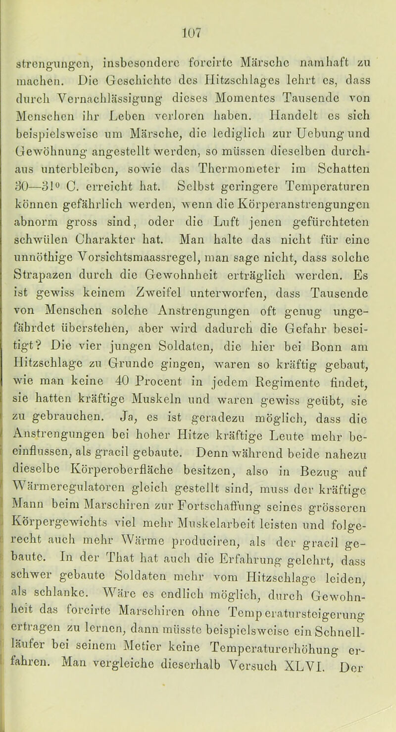 strcngiing’cn, insbesondere forcirte Märsclie nninliaft zu machen. Die Geschichte des Hitzschlages lehrt cs, dass durch Vernachlässigung’ dieses Momentes Tausende von Menschen ihr Leben verloren haben. Handelt es sich beispielsweise um Märsche, die lediglich zurUebungund Gewöhnung angestellt werden, so müssen dieselben durch- aus unterbleiben, sowde das Thermometer im Schatten 30—31*^ C. erreicht hat. Selbst geringere Temperaturen können gefährlich werden, wenn die Körperanstrengungen abnorm gross sind, oder die Luft jenen gefürchteten schwülen Charakter hat. Man halte das niclit für eine unnöthige Vorsichtsmaassregel, man sage niclit, dass solche Strapazen durch die Gewohnheit erträglich werden. Es ist gewiss keinem Zweifel unterworfen, dass Tausende von Menschen solche Anstrengungen oft genug unge- fährdet überstehen, aber wird dadurch die Gefahr besei- tigt? Die vier jungen Soldaten, die hier bei Bonn am Hitzschlagc zu Grunde gingen, waren so kräftig gebaut, wie man keine 40 Procent in jedem Regimente findet, sie hatten kräftige Muskeln und waren gewiss geübt, sie zu gebrauchen. Ja, es ist geradezu möglich, dass die 1 Anstrengungen bei hoher Hitze kräftige Leute mehr be- i einflussen, als gracil gebaute. Denn während beide nahezu ' dieselbe Körperoberfläche besitzen, also in Bezug auf f Wärmeregulatoren gleich gestellt sind, muss der kräftige i Mann beim Marschiren zur Fortschafliing seines grösseren j Körpergewichts viel mehr Muskelarbeit leisten und folge- I lecht aiich mehr Wärme produciren, als der gracil ge- f baute. In der That hat auch die Erfahrung gelehrt, dass ■ schwer gebaute Soldaten mehr vom Hitzschlagc leiden, als schlanke. Wäre cs endlich möglich, durch Gewohn- heit das forcirte Marschiren ohne Temp cratursteigerung ertragen zu lernen, dann müsste beispielsweise ein Schnell- läufer bei seinem Metier keine Temperaturerhöhung er- I fahren. Man vergleiche diescrhalb Versuch XLVI. Der