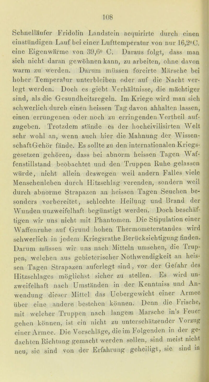 Schneiläufci’ Fridolin Liindstcin acfjuirirtc durch einen cinstündigen Lauf bei einer Lufttemperatur von nur 16,2*'C. eine Eigenwärme von .‘30,ß<J C. Dai-aus folgt, dass man sich nicht daran gewöhnen kann, zu arbeiten, ohne davon warm zu werden. Darum müssen forcirte Märsche bei hoher Tempcrahir unterbleiben oder auf die Nacht ver- legt werden. Doch es giebt Verhältnisse, die mächtiger sind, als die Gcsundheitsregeln. Im Kriege wird man sich schwerlich durch einen heissen Tag davon ahhalten lassen, einen errungenen oder noch zu erringenden Vortheil auf- zugeben. Trotzdem stände es der hocheivilisirten Welt sehr wohl an, wenn auch hier die Mahnung der Wissen- schaftGchör fände. Es sollte zu den internationalen Kriegs- gesetzen gehören, dass bei abnorm heissen Tagen Waf- fenstillstand beobachtet und den Truppen Ruhe gelassen würde, nicht allein deswegen weil andern Falles viele Menschenleben durch Hitzschlag verenden, sondern weil durch abnorme Strapazen an heissen Tagen Seuchen be- sonders vorbereitet, schlechte Heilung und Brand der Wunden unzweifelhaft begünstigt w^erden. Doch beschäf- tigen wir uns nicht mit Phantomen. Die Stipulation einer Waft'enruhe auf Grund hohen Thermometerstandes wird schw'erlich in jedem Kriegsrathe Berücksichtigung finden. Darum müssen wir uns nach Mitteln umsehen, die Trup- pen, welchen aus gebieterischer Nothw^endigkeit an heis- sen Tagen Strapazen auferlegt sind, vor der Gelahr des Ilitzschlages möglichst sicher zu stellen. Es wurd un- zweifelhaft nach Umständen in der Kenntniss und An- wendung dieser Mittel das Uebergewicht einer Aimeo über eine andere bestehen können. Denn die I‘rische, mit welcher Truppen nach langem Marsche in’s heuer gehen können, ist ein nicht zu unterschätzender Voizug einer Armee. Die Vorschläge, die im Folgenden in der ge- dachten Richtung gemacht werden sollen, sind meist nicht neu, sic sind von der Erfahrung geheiligt, sie sind in