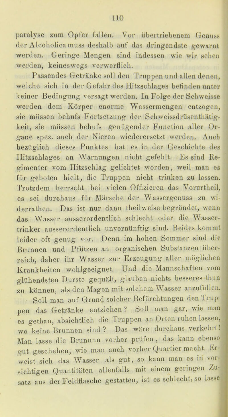 pai'alysc zum Opfer fallen. Vor Ubertriel)enem Genuss der Alcoliolica muss deshalb auf das dringendste gewarnt werden. Geringe Mengen sind indessen wie wir sehen werden, keineswegs verwerflich. Passendes Getränke soll den Truppen und allen denen, welche sich in der Gefahr des Hitzschlages befinden unter keiner Bedingung versagt werden. In Folge der Schweisse werden dem Körper enorme Wassermengen entzogen, sie müssen behufs Fortsetzung der Schweissdrüsenthätlg- keit, sie müssen behufs genügender Function aller Or- gane spez. auch der Nieren wiederersetzt werden. Auch bezüfflich dieses Punktes hat es in der Geschichte des Hitzschlages an Warnungen nicht gefehlt. Es sind Re- gimenter vom Hitzschlag gelichtet worden, weil man es für geboten hielt, die Truppen nicht trinken zu lassen. Trotzdem herrscht bei vielen Offizieren das Vorurtheil, es sei durchaus für Märsche der Wassergenuss zu wi- derrathen. Das ist nur dann theilweise begründet, wenn ' das Wasser ausserordentlich schlecht oder die Wasser- | trinker ausserordentlich unvernünftig sind. Beides kommt ! leider oft genug vor. Denn im hohen Sommer sind die \ Brunnen und Pfützen an organischen Substanzen über- j reich, daher ihr Wasser zur Erzeugung aller möglichen j Krankheiten -wohlgeeignet. Und die Mannschaften vom glühendsten Durste gequält, glauben nichts besseres thun zu können, als den Magen mit solchem Wasser anzufüllcn. Soll man auf Grund solcher Befürchtungen den Trup- pen das Getränke entziehen? Soll man gar, wie man es gethan, absichtlich die Truppen an Orten ruhen lassen, wo keine Brunnen sind? Das wäre durchaus verkehrt! Man lasse die Brunnnn vorher prüfen, das kann ebenso gut geschehen, wie man auch vorher Quartier macht. Ei- weist sich das Wasser als gut, so kann man cs iri vor- sichtigen Quantitäten allenfalls mit einem geringen Zu- satz aus der Feldflasche gestatten, ist cs schlecht, so lasse