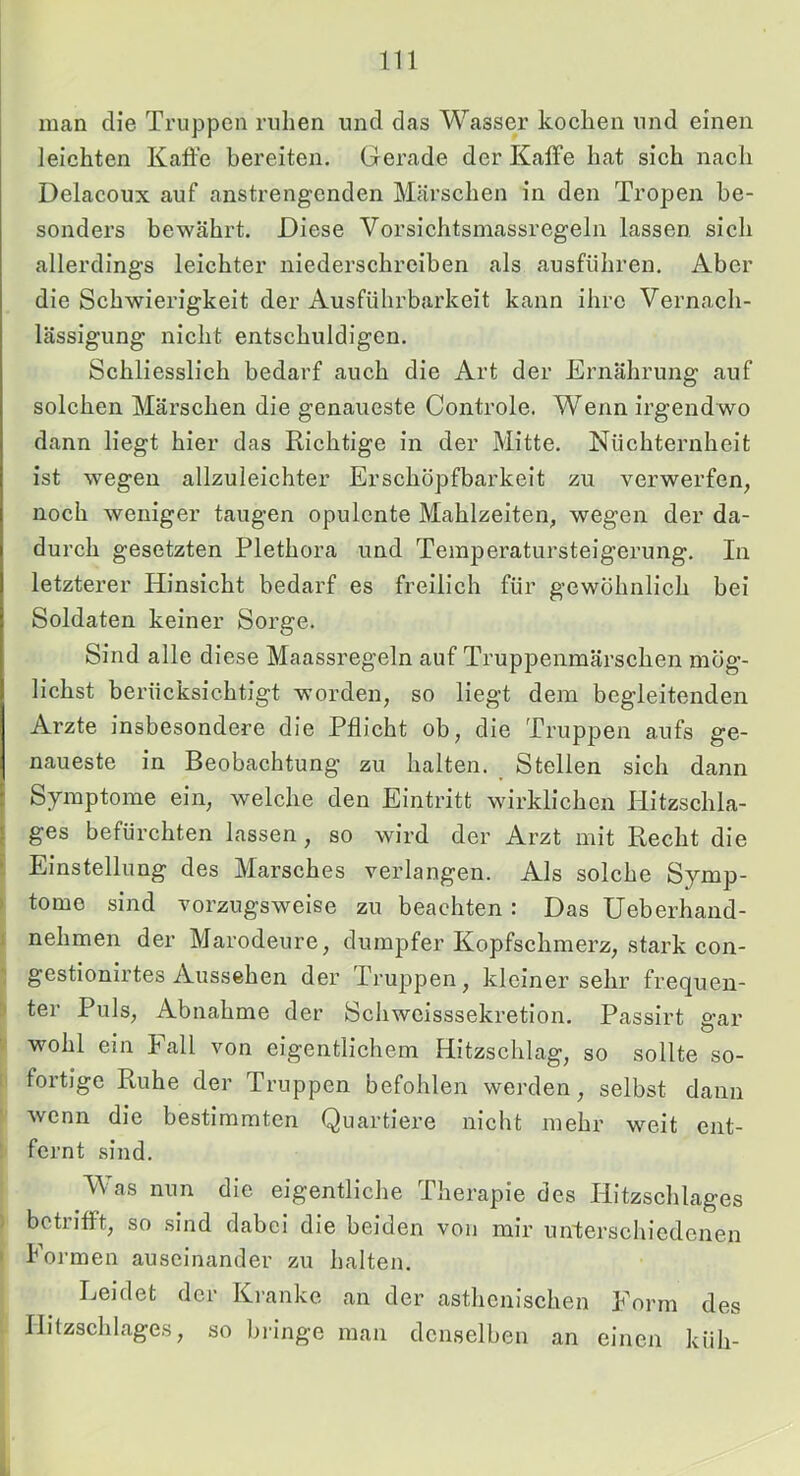 man die Truppen ruhen und das Wasser kochen und einen leichten Kaffe bereiten. Gerade der Kaffe hat sich nach Delacoux auf anstrengenden Märschen in den Tropen be- sonders bewährt. Diese Vorsichtsmassregeln lassen sich allerdings leichter niederschreiben als ausführen. Aber die Schwierigkeit der Ausführbarkeit kann ihre Vernach- lässigung nicht entschuldigen. Schliesslich bedarf auch die Art der Ernährung auf solchen Märschen die genaueste Controle. Wenn irgendwo dann liegt hier das Richtige in der Mitte. Nüchternheit ist wegen allzuleichter Erschöpfbarkeit zu verwerfen, noch weniger taugen opulente Mahlzeiten, wegen der da- durch gesetzten Plethora und Temperatursteigerung. In letzterer Hinsicht bedarf es freilich für gewöhnlich bei Soldaten keiner Sorge. Sind alle diese Maassregeln auf Truppenmärschen mög- lichst berücksichtigt worden, so liegt dem begleitenden Arzte insbesondere die Pflicht ob, die Truppen aufs ge- naueste in Beobachtung zu halten. Stellen sich dann Symptome ein, welche den Eintritt wirklichen Hitzschla- ges befürchten lassen, so wird der Arzt mit Recht die Einstellung des Marsches verlangen. Als solche Symp- tome sind vorzugsweise zu beachten : Das Ueberhand- nehmen der Marodeure, dumpfer Kopfschmerz, stark con- gestionirtes Aussehen der Truppen, kleiner sehr frequen- ter Puls, Abnahme der Schweisssekretion. Passirt gar wohl ein Fall von eigentlichem Hitzschlag, so sollte so- fortige Ruhe der Truppen befohlen werden, selbst dann wenn die bestimmten Quartiere nicht mehr weit ent- fernt sind. V as nun die eigentliche Therapie des Hitzschlages betrifft, so sind dabei die beiden von mir unterschiedenen Formen auseinander zu halten. Leidet der Kranke an der asthenischen Form des Hitzschlages, so bringe man denselben an einen küh-