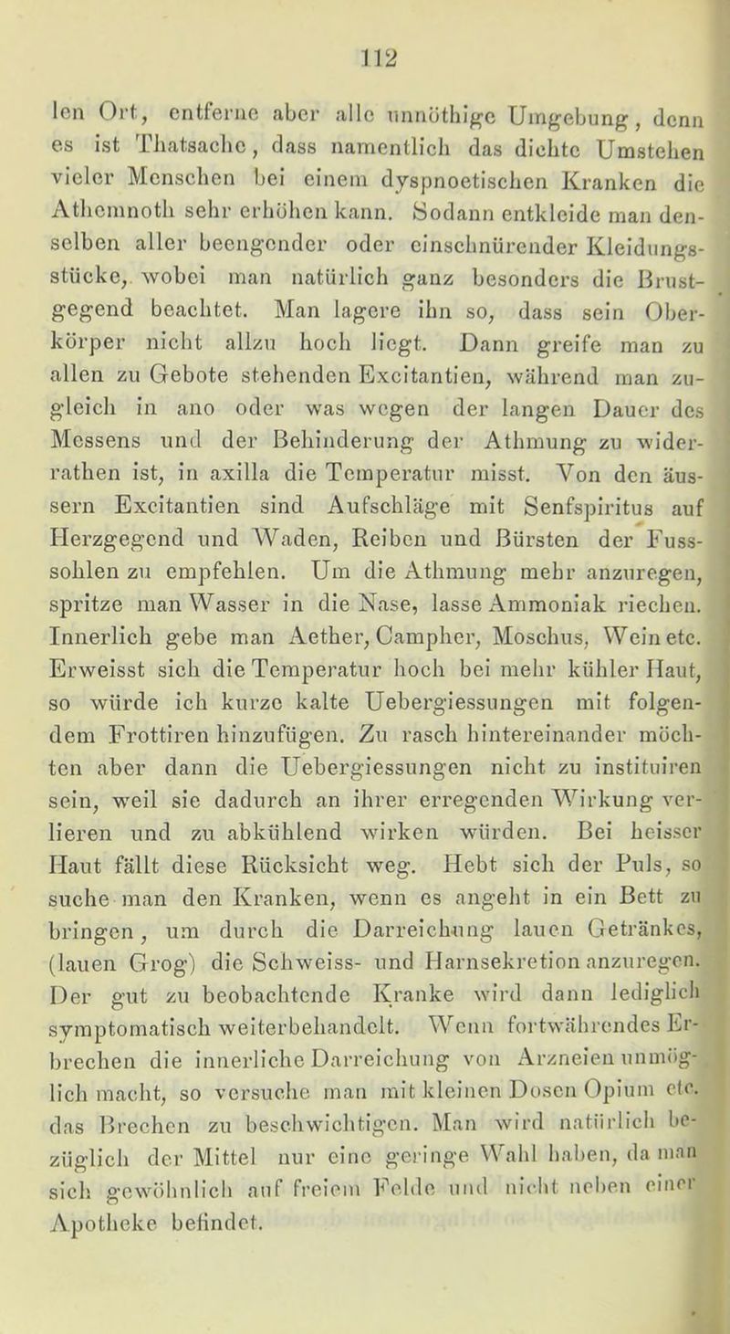 len Ort, entferne aber alle nnnüthig'e Umgebung, denn es ist Tliatsaclie, dass namentlich das dichte Umstehen vieler Mensehen bei einem dyspnoetischen Kranken die Athemnoth sehr erhöhen kann. 8odann entkleide man den- selben aller beengender oder einschnürender Kleidungs- stücke, wobei man natürlich ganz besonders die Brust- gegend beachtet. Man lagere ihn so, dass sein Ober- körper nicht allzu hoch liegt. Dann greife man zu allen zu Gebote stehenden Excitantien, während man zu- gleich in aiio oder was wegen der langen Dauer des Messens und der Behinderung der Athmung zu wider- rathen ist, in axilla die Temperatur misst. Von den äus- sern Excitantien sind Aufschläge mit Senfspiritus auf Herzgegend und Waden, Reiben und Bürsten der Fuss- sohlen zu empfehlen. Um die Athmung mehr anzuregen, spritze man Wasser in die Nase, lasse Ammoniak riechen. Innerlich gebe man Aether, Campher, Moschus, Wein etc. Erweisst sich die Temperatur hoch bei mehr kühler Haut, so würde ich kurze kalte Uebergiessungen mit folgen- dem Frottiren hinzufügen. Zu rasch hintereinander möch- ten aber dann die Uebergiessungen nicht zu instituiren sein, weil sie dadurch an ihrer erregenden Wirkung ver- lieren und zu abkühlend wirken würden. Bei heisser Haut fällt diese Rücksicht weg. Hebt sich der Puls, so suche man den Kranken, wenn es angeht in ein Bett zu bringen, um durch die Darreichung lauen Getränkes, (lauen Grog) die Schweiss- und Harnsekretion anzuregon. Der gut zu beobachtende Kranke wird dann lediglich symptomatisch weiterbehandelt. Wenn fortwährendes Er- brechen die innerliche Darreichung von Arzneien unmög- lich macht, so versuche man mit kleinen Dosen Opium cfc. das Brechen zu beschwichtigen. Man wird natürlich be- züglich der Mittel nur eine geringe Wahl haben, da man sich gewöhnlich a>if freiem Felde uiul niclit nel)en cinci Apotheke belindet.