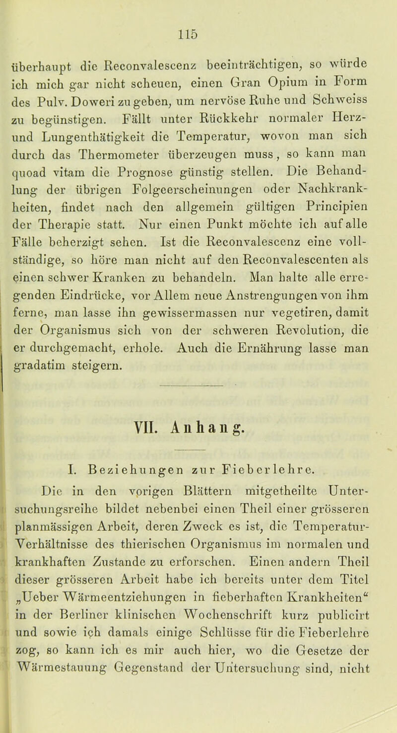 überhaupt die Reconvalescenz beeinträchtigen, so würde ich mich gar nicht scheuen, einen Gran Opium in Form des Pulv, Doweri zu geben, um nervöse Ruhe und Schweiss zu begünstigen. Fällt unter Rückkehr normaler Herz- und Lungenthätigkeit die Temperatur, wovon man sich durch das Thermometer überzeugen muss, so kann man quoad vitam die Prognose günstig stellen. Die Behand- lung der übrigen Folgeerscheinungen oder Nachkrank- heiten, findet nach den allgemein gültigen Principien der Therapie statt. Nur einen Punkt möchte ich auf alle Fälle beherzigt sehen. Ist die Reconvalescenz eine voll- ständige, so höre man nicht auf den Reconvalescenten als einen schwer Kranken zu behandeln. Man halte alle erre- genden Eindrücke, vor Allem neue Anstrengungen von ihm ferne, man lasse ihn gewissermassen nur vegetiren, damit der Organismus sich von der schweren Revolution, die er durchgemacht, erhole. Auch die Ernährung lasse man gradatim steigern. VII. Anhang. I. Beziehungen zur Fieber lehre. Die in den vorigen Blättern mitgetheilte Unter- suchungsreihe bildet nebenbei einen Theil einer grösseren planmässigen Arbeit, deren Zweck es ist, die Temperatur- Verhältnisse des thierischen Organismus im normalen und krankhaften Zustande zu erforschen. Einen andern Theil dieser grösseren Arbeit habe ich bereits unter dem Titel „Ueber Wärmeentziehungen in fieberhaften Krankheiten“ in der Berliner klinischen Wochenschrift kurz publicirt und sowie iph damals einige Schlüsse für die Fieberlehre zog, so kann ich es mir auch hier, wo die Gesetze der Wärmestauung Gegenstand der Untersuchung sind, nicht