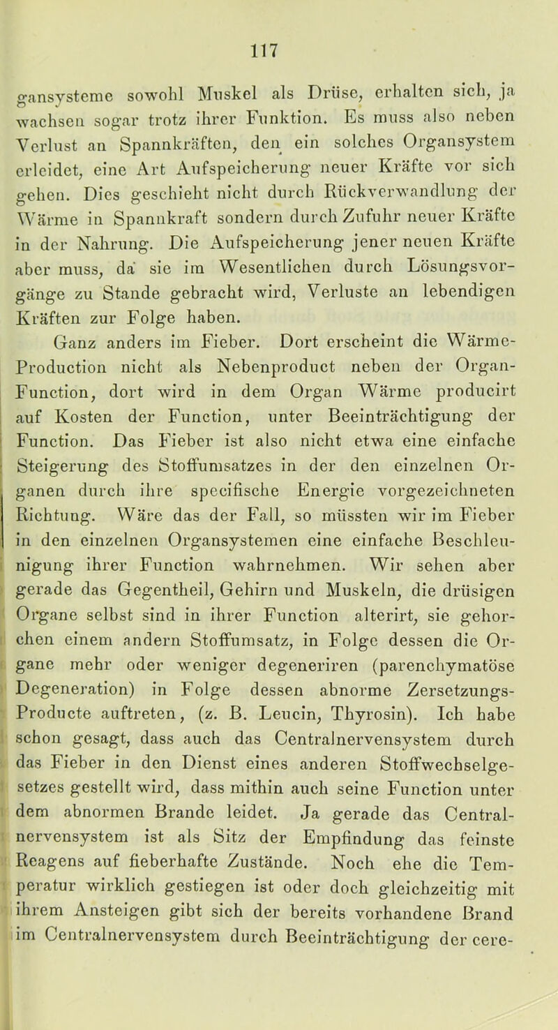 gansystcme sowohl Mnskel als Drüse, erhalten sieh, ja wachsen sogar trotz ihrer Funktion. Es muss also neben Verlust an Spannkräften, den ein solches Organsystem erleidet, eine Art Aufspeicherung neuer Kräfte vor sich gehen. Dies geschieht nicht durch Rückverwandlung der Wärme in Spannkraft sondern durch Zufuhr neuer Kräfte in der Nahrung. Die Aufspeicherung jener neuen Kräfte aber muss, da sie im Wesentlichen durch Lösungsvor- gänge zu Stande gebracht wird, Verluste an lebendigen Kräften zur Folge haben. Ganz anders im Fieber. Dort erseheint die Wärme- Production nicht als Nebenproduct neben der Organ- Function, dort wird in dem Organ Wärme producirt i auf Kosten der Function, unter Beeinträchtigung der Function. Das Fieber ist also nicht etwa eine einfache Steigerung des StofFumsatzes in der den einzelnen Or- ganen durch ihre specifische Energie vorgezeichneten Richtung. Wäre das der Fall, so müssten wir im Fieber in den einzelnen Organsystemen eine einfache Besehleu- i nigung ihrer Function wahrnehmen. Wir sehen aber ; gerade das Gegentheil, Gehirn und Muskeln, die drüsigen ' Organe selbst sind in ihrer Function alterirt, sie gehor- : chen einem andern StofFumsatz, in Folge dessen die Or- I gane mehr oder weniger degeneriren (parenchymatöse Degeneration) in Folge dessen abnorme Zersetzungs- Producte auftreten, (z. B. Leucin, Thyrosin). Ich habe 1 schon gesagt, dass auch das Centralnervensystem dureh das Fieber in den Dienst eines anderen StofFwechselge- setzes gestellt wird, dass mithin auch seine Function unter I dem abnormen Brande leidet. Ja gerade das Central- I nervensystem ist als Sitz der Empfindung das feinste Reagens auf fieberhafte Zustände. Noch ehe die Tem- ! peratur wirklich gestiegen ist oder doch gleichzeitig mit ihrem Ansteigen gibt sich der bereits vorhandene Brand im Centralnervensystem durch Beeinträchtigung der cere-
