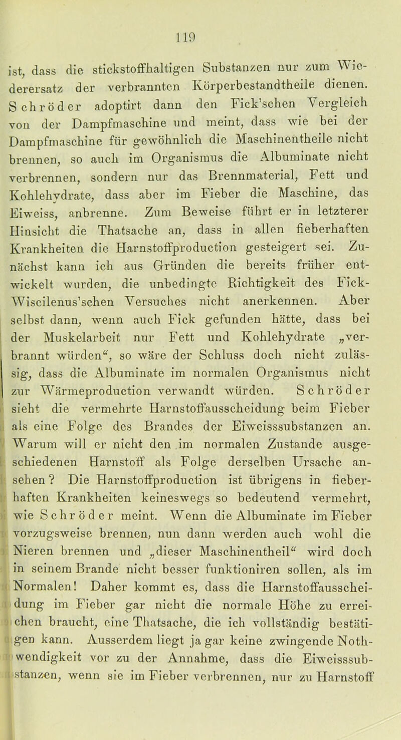 110 Ist, dass die stickstofflialtigen Substanzen nur zum Wie- derersatz der verbrannten Körperbestandtheile dienen. Schröder adoptirt dann den Fick’schen Vergleich von der Dampfmaschine und meint, dass wie bei der Dampfmaschine für gewöhnlich die Maschinentheile nicht brennen, so auch im Organismus die Albuminate nicht verbrennen, sondern nur das Brennmaterial, Fett und Kohlehvdrate, dass aber im Fieber die Maschine, das Eiweiss, anbrenne. Zum Beweise führt er in letzterer Hinsicht die Thatsache an, dass in allen fieberhaften Krankheiten die Harnstoffproduction gesteigert sei. Zu- nächst kann ich aus Gründen die bereits früher ent- wickelt wurden, die unbedingte Richtigkeit des Fick- Wiscilenus’schen Versuches nicht anerkennen. Aber selbst dann, wenn auch Fick gefunden hätte, dass bei I der Muskelarbeit nur Fett und Kohlehydrate »ver- brannt würden^, so wäre der Schluss doch nicht zuläs- sig, dass die Albuminate im normalen Organismus nicht zur Wärmeproduction verwandt würden. Schröder !■ sieht die vermehrte Harnstoffausscheidung beim Fieber , als eine Folge des Brandes der Eiweisssubstanzen an. Warum will er nicht den im normalen Zustande ausge- 1 schiedenen Harnstoff als Folge derselben Ursache an- 1 sehen ? Die Harnstoffproduction ist übrigens in fieber- I.' haften Krankheiten keineswegs so bedeutend vermehrt, wie Schröder meint. Wenn die Albuminate im Fieber ; vorzugsweise brennen, nun dann werden auch wohl die ) Nieren brennen und „dieser MaschinentheiD wird doch in seinem Brande nicht besser funktionlren sollen, als im I Normalen! Daher kommt es, dass die Harnstoffausschei- 1 düng im Fieber gar nicht die normale Höhe zu errei- ' chen braucht, eine Thatsache, die ich vollständig bestäti- gen kann. Ausserdem liegt ja gar keine zwingende Noth- wendigkeit vor zu der Annahme, dass die Eiweisssub- stanzen, wenn sie im Fieber verbrennen, nur zu Harnstofl'