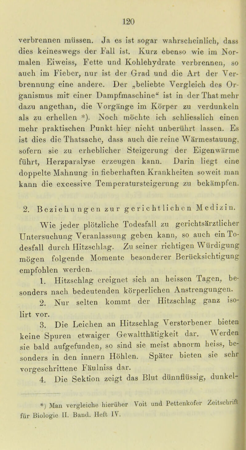 verbrennen müssen. Ja es ist sogar wahrscheinlich, dass dies keineswegs der Fall ist. Kurz ebenso wie im Nor- malen lüiweiss, Fette und Kohlehydrate verbrennen, so auch im Fieber, nur ist der Grad und die Art der Ver- brennung eine andere. Der „beliebte Vergleich des Or- ganismus mit einer Dampfmaschine“ ist in der That mehr dazu angethan, die Vorgänge im Körper zu verdunkeln als zu erhellen *). Noch möchte ich schliesslich einen mehr praktischen Punkt hier nicht unbei'ührt lassen. Es ist dies die Thatsache, dass auch die reine Wärmestauung, sofern sie zu erheblicher Steigerung der Eigenwärme führt, Herzparalyse erzeugen kann. Darin liegt eine doppelte Mahnung in fieberhaften Krankheiten soweit man kann die excessive Temperatursteigerung zu bekämpfen. 2. Beziehungen zur gerichtlichen Medizin. Wie jeder plötzliche Todesfall zu gerichtsärztlicher Untersuchung Veranlassung geben kann, so auch ein To- desfall durch Hitzschlag. Zu seiner richtigen Würdigung mögen folgende Momente besonderer Berücksichtigung empfohlen werden. 1. Hitzschlag ereignet sich an beissen Tagen, be- sonders nach bedeutenden körperlichen Anstrengungen. 2. Nur selten kommt der Hitzschlag ganz iso- lirt vor. 3. Die Leichen an Hitzschlag Verstorbener bieten keine Spuren etwaiger Gewaltthätigkeit dar. V' erden sie bald aufgefunden, so sind sie meist abnorm heiss, be- sonders in den innern Höhlen. Später bieten sie sein vorgesebrittene Fäulniss dar. 4. Die Sektion zeigt das Blut dünnflüssig, dunkel- *) Man vergleiche hierüber V’oit und Pettenkofer Zeitscbiift für Biologie II. Band. Heft IV.