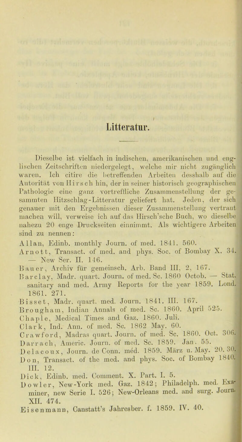 t Litteratui*. Dieselbe ist vielfach in indischen, amerikanischen und eng- lischen Zeitschriften niedergelegt, welche mir nicht zugänglich waren. Ich citire die betreffenden Arbeiten desslialb auf die Autorität von Hirsch hin, der in seiner historisch geographischen Pathologie eine gnnz vortreffliche Zusammenstellung der ge- sammten llitzschlag-Litteratur geliefert hat. Jeden, der sich genauer mit den Ergebnissen dieser Zusammenstellung vertraut machen will, verweise ich auf das llirsch’sche Buch, wo dieselbe nahezu 20 enge Druckseiten einnimmt. Als wichtigere Arbeiten sind zu nennen; Allan, Edinb. monthly Journ. of med. 1841. 560. Arnott, Transact. of med. and phys. Soc. of Bombay X. 34. — New Ser. II. 14 6. Bauer, Archiv für gemeinsch. Arb. Band 111, 2, 167. Barclay, Madr. quart. Journ. of med. Sc. 1860 Octob. — Stat. sauitary and med. Army Reports for the year 1859. Lond. 1861. 271. Bisset, Madr. quart. med. Journ. 1841. III. 167. Brougham, Indian Annals of med. Sc. 1860. April 525. Chaple, Medical Times and Gaz. 1860. Juli. | Clark, lud. Ann. of med. Sc. 1862 May. 60. j CrawH'ord, Madras quart. Journ. of med. Sc. 1860. Oct. 306. Darr ach, Anieric. Journ. of med. Sc. 1859. Jan. 55. I Delacoux, Journ. de Conn. med. 1859. März u. May. 20. oO. Don, Transact. of the med. and phys. Soc. of Bombay 1840.1 III. 12. I Dick, Edinb. med. Comment. X. Part. I. 5. | Dowler, New-York med. Gaz. 1842; Philadelph. med. Exa- miner, new Serie I. 526; New-Orleans med. and surg. Jouinl XII. 474. I