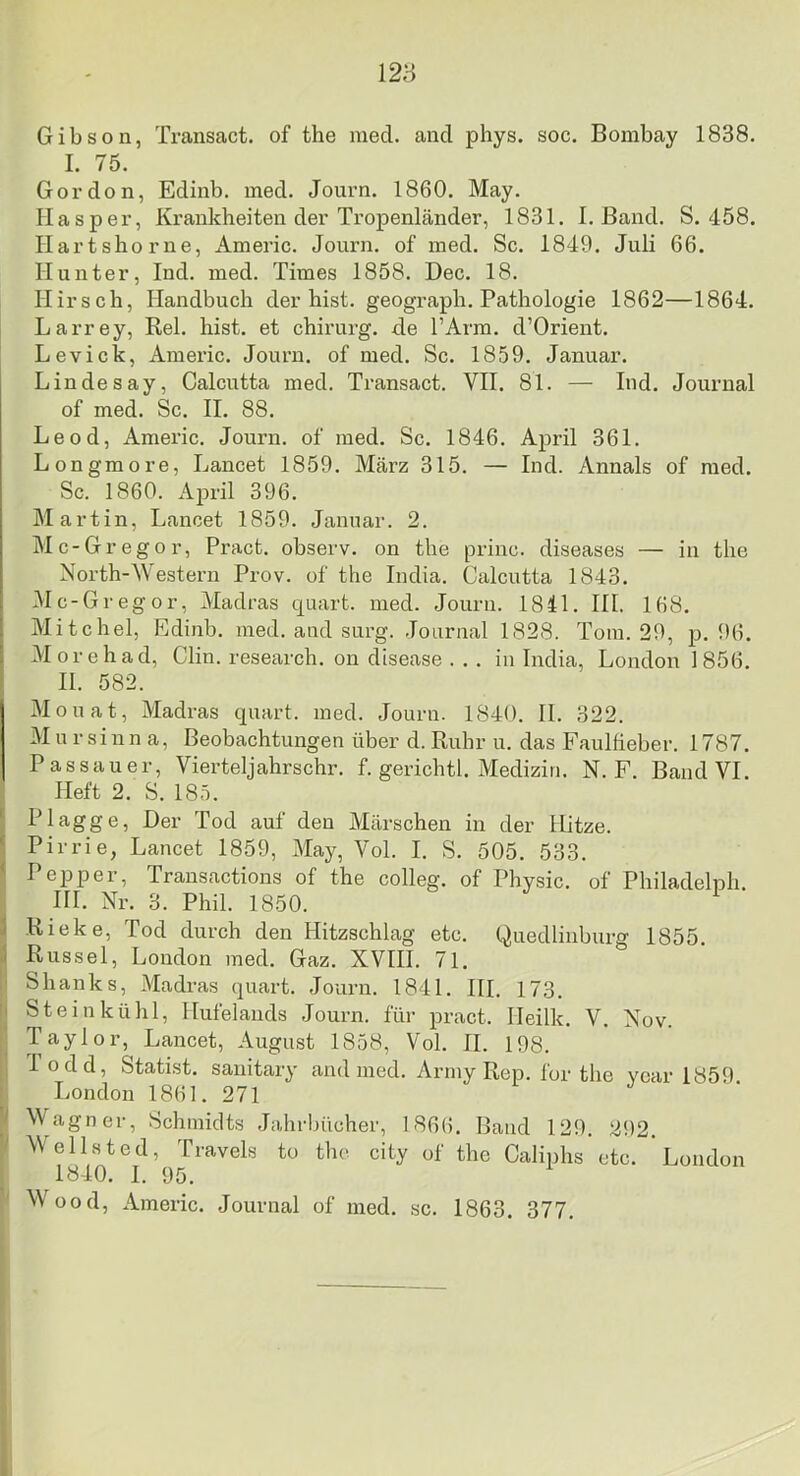 Gibson, Transact. of the med. and phys. soc. Bombay 1838. I. 75. Gordon, Edinb. med. Journ. 1860. May. Hasper, Krankheiten der Tropenländer, 1831. I. Band. S. 458. Ilartshorne, Americ. Journ. of med. Sc. 1849. Juli 66. Hunter, Ind. med. Times 1858. Dec. 18. Hirsch, Handbuch der hist, geogi-aph. Pathologie 1862—1864. Larrey, Rel. hist, et chirurg. de TArm. d’Orient. Lev ick, Americ. Journ. of med. Sc. 1859. Januar. Lindesay, Calcutta med. Transact. VII. 81. — Ind. Journal of med. Sc. II. 88. Leod, Americ. Journ. of med. Sc. 1846. April 361. Longmore, Lancet 1859. März 315. — Ind. Annals of med. Sc. 1860. April 396. Martin, Lancet 1859. Januar. 2. Mc-Gregor, Pract. observ. on the princ. diseases — in the North-Western Prov. of the India. Calcutta 1843. Mc-Gregor, Madras quart. med. Jouru. 1841. Hl. 168. Mitchel, Edinb. med. and surg. Journal 1828. Tom. 29, p. 96. Morehad, Clin, research. on disease ... in India, London 1856. II. 582. Monat, Madras quart. med. Journ. 1840. II. 322. M u r sinn a, Beobachtungen über d. Ruhr u. das Faulfieber. 1787. Passauer, Vierteljahrschr. f. gerichtl. Medizin. N. F. Band VI. Heft 2. S. 185. Plagge, Her Tod auf den Märschen in der Hitze. Pirrie, Lancet 1859, Vlay, Vol. I. S. 505. 533. Pepper, Trausactions of the colleg. of Physic. of Philadelpii. HI. Nr. 3. Phil. 1850. Rieke, Tod durch den Hitzschlag etc. Quedlinburg 1855. Rüssel, London med. Gaz. XVHI. 71. Shanks, Madras quart. Journ. 1841. HI. 173. Stein kühl, Hufelauds Journ. für pract. Heilk. V. Nov. Taylor, Lancet, August 1858, Vol. II. 198. I odd, Statist, sauitary and med. Army Rep. for the ycar 1859 London 1861. 271 Wagner, Schmidts Jahrbücher, 1866. Band 129. 292. Y’^^Ji’f^vels to the city of the Caliphs etc. London W^ood, Americ. Journal of med. sc. 1863. 377.