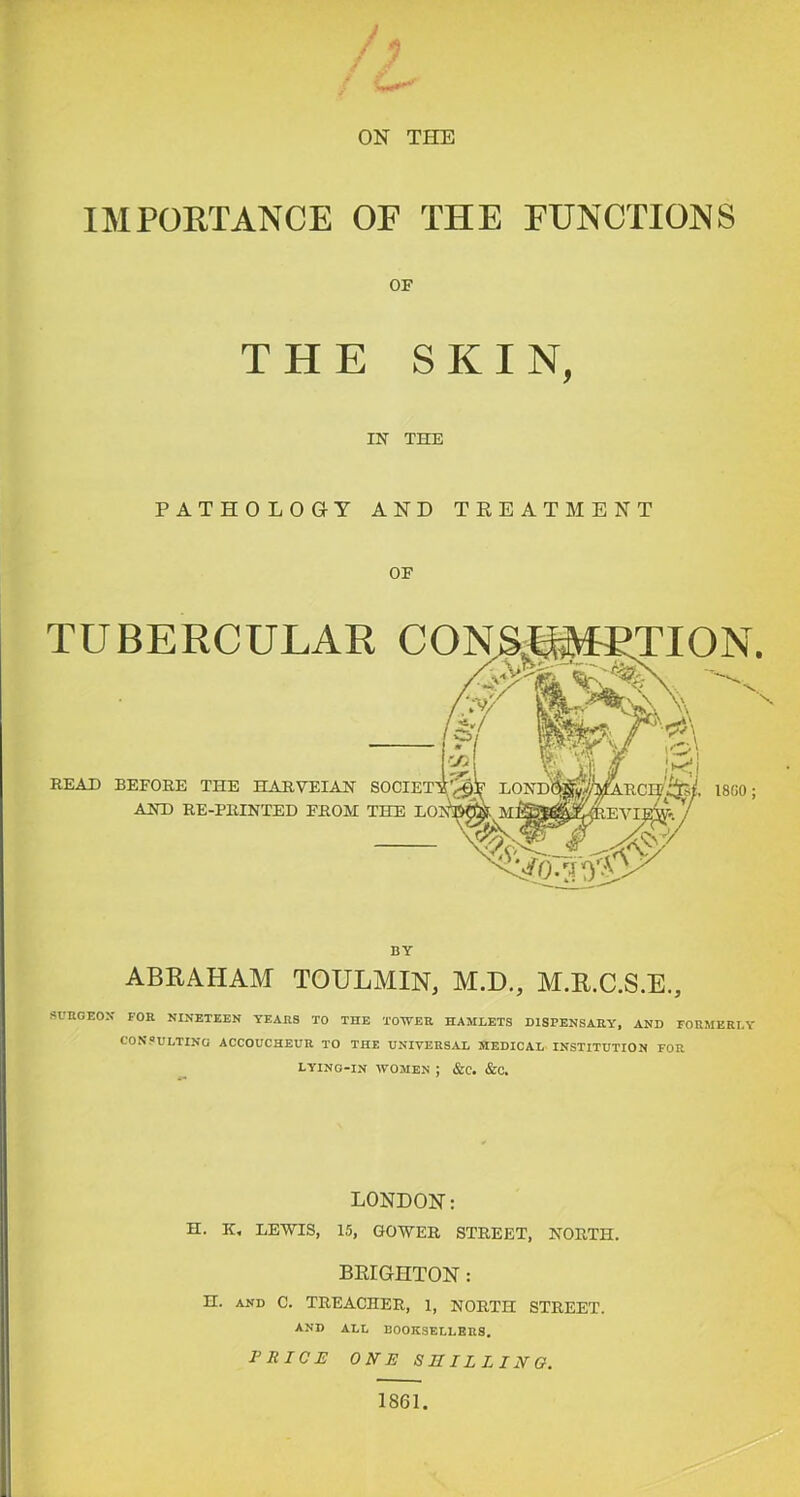 ON THE IMPOETANCE OE THE EUNCTIONS OF THE SKIN, IN THE PATHOLOG-Y AND TEEATMENT OF TUBERCULAR CON 18G0 READ BEFORE THE H A R. VET AN AND RE-PRINTED FROM THE BY ABRAHAM TOULMIN, M.D., M.R.C.S.E., SUnOEOX FOR NINETEEN YEARS TO THE TOTVER HAMLETS DISPENSARY, AND FORMERLY CONSULTING ACCOUCHEUR TO THE UNIVERSAL MEDICAL INSTITUTION FOR LYING-IN WOMEN ; &C. &C, LONDON: H. K, LEWIS, 15, GOWER STREET, NORTH. BRIGHTON : H. AND 0. TREACHER, 1, NORTH STREET. AND ALL BOOKSELLERS. rRICH ONE SBILLINQ. 1861.