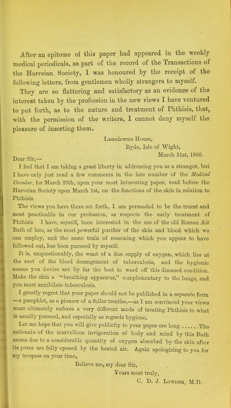 medical periodicals, as part of the record of the Transactions of the Harveian Society, I was honoured by the receipt of the following letters, from gentlemen wholly strangers to myself. They are so flattering and satisfactory as an evidence of the interest taken by the profession in the new views I have ventured to put forth, as to the nature and treatment of Phthisis, that, with the permission of the writers, I cannot deny myself the pleasure of inserting them. Lansdovme House, Eyde, Isle of Wight, March 31st, 1860. Dear Sir,— I feel that I am takiag a great Hherty in addressing you as a stranger, hut I have only just read a few comments in the late number of the Medical Circular, for March 29th, upon your most interesting paper, read before the Harveian Society upon March 1st, on the functions of the skin in relation to Phthisis. The views you have there set forth, I am persuaded to he the truest and most practicable in our profession, as respeets the early treatment of Phthisis I have, myself, been interested in the use of the old Eoman Air Bath of late, as the most powerful purifier of the skin and blood whieh wo can employ, and the same train of reasoning whieh you appear to have followed out, has been pursued by myself. It is, unquestionably, the want of a due supply of oxygen, which Ees at the root of the blood derangement of tuberculosis, and the hygienic means you devise are by far the best to ward off this diseased condition. Make the skin a “breathing apparatus,” complementary to the lungs, and you must annihilate tubereulosis. I greatly regret that your paper should not be published in a separate form a pamphlet, as a pioneer of a fuller treatise,—as I am convinced your views must ultimately enforce a very different mode of treating Phthisis to what is usually pursued, and especially as regards hygiene. Let me hope that you wiU give publicity to your paper ere long The rationale of the marvellous invigoration of body and mind by this Bath seems due to a considerable quantity of oxygen absorbed by the skin after its pores are fully opened by the heated air. Again apologizing to you for my trespass on your time. Believe me, my dear Sir, Yours most truly, C, D. J. Lowder M.D.