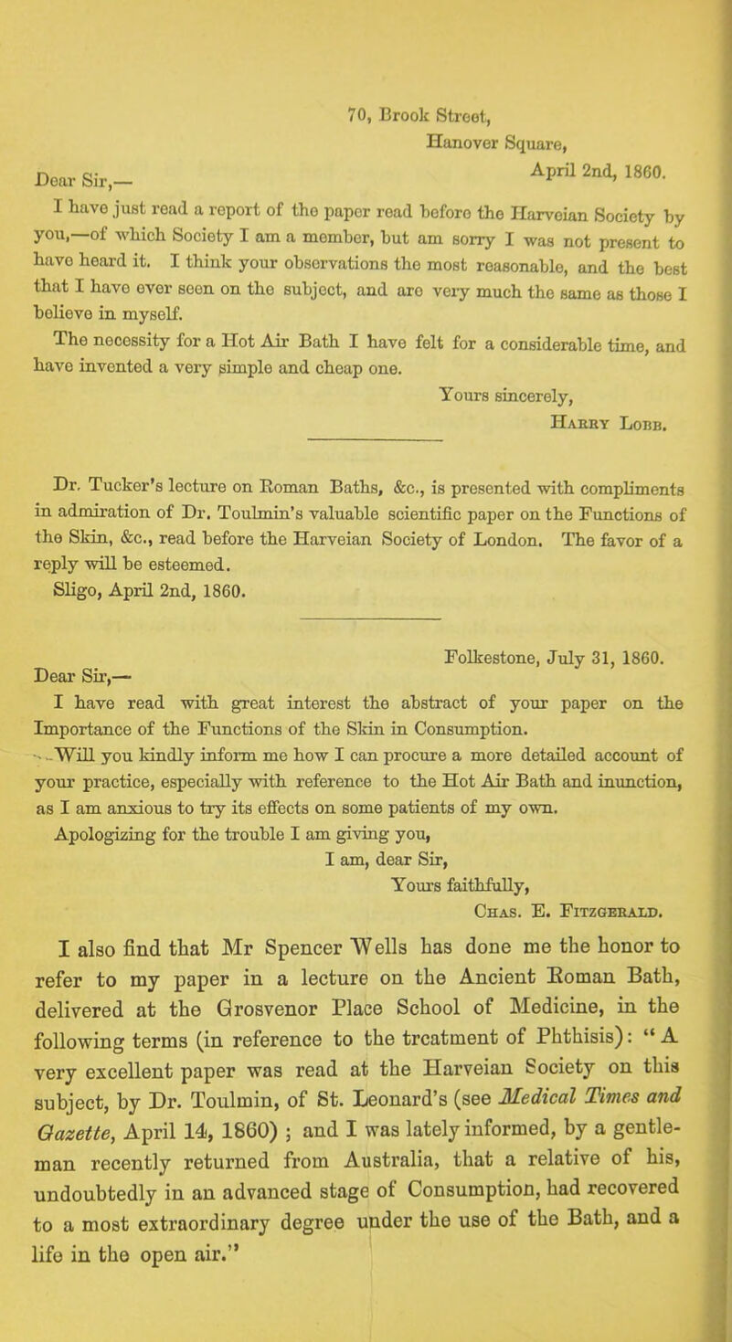 70, Brook Street, Hanover Square, Dear Sir,- April 2nd, 1860. I have just road a report of the paper read before the Harvoian Society by you,—of which Society I am a member, but am sorry I was not present to hnvo heard it. I think your observations the most reasonable, and the best that I have ever seen on the subject, and arc veiy much the same as those I believe in myself. The necessity for a Hot Air Bath I have felt for a considerable time, and have invented a very simple and cheap one. Yours sincerely, Harry Lore. Dr, Tucker’s lecture on Roman Baths, &c., is presented with compliments in admiration of Dr, Toubnin’s valuable scientific paper on the Functions of the Sldn, &c., read before the Harveian Society of London. The favor of a reply will be esteemed. Sligo, April 2nd, 1860. Folkestone, July 31, 1860. Dear Sir,— I have read with great interest the abstract of your paper on the Importance of the Functions of the Skin ia Consumption. wWill you kindly inform me how I can procure a more detailed account of your practice, especially with reference to the Hot Air Bath and inunction, as I am anxious to try its effects on some patients of my own. Apologizing for the trouble I am giving you, I am, dear Sir, Yours faithfully, Chas. E. Fitzgerald. I also find that Mr Spencer W ells has done me the honor to refer to my paper in a lecture on the Ancient Eoman Bath, delivered at the Grosvenor Place School of Medicine, in the following terms (in reference to the treatment of Phthisis): “A very excellent paper was read at the Harveian Society on this subject, by Dr. Toulmin, of St. Leonard’s (see Medical Times and Gazette, April 14, 1860) ; and I was lately informed, by a gentle- man recently returned from Australia, that a relative of his, undoubtedly in an advanced stage of Consumption, had recovered to a most extraordinary degree under the use of the Bath, and a life in the open air.”