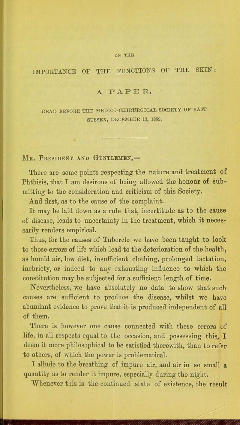 IMPORTANCE OF THE FUNCTIONS OF THE SKIN: A PAPER, READ BEFORE THE MEDICO-CHIRURGICAX SOCIETY OF EAST SUSSEX, DECEMBER 13, 1859. Me. President and G-entdembn,— There are some points respecting the nature and treatment of Phthisis, that I am desirous of being allowed the honour of sub- mitting to the consideration and criticism of this Society. And first, as to the cause of the complaint. It may be laid down as a rule that, incertitude as to the cause of disease, leads to uncertainty in the treatment, which it neces- sarily renders empirical. Thus, for the causes of Tubercle we have been taught to look to those errors of life which lead to the deterioration of the health, as humid air, low diet, insufficient clothing, prolonged lactation, inebriety, or indeed to any exhausting influence to which the constitution may be subjected for a sufficient length of time. Nevertheless, we have absolutely no data to show that such causes are sufficient to produce the disease, whilst we have abundant evidence to prove that it is produced independent of all of them. There is however one cause connected with these errors of life, in all respects equal to the occasion, and possessing this, I deem it more philosophical to be satisfied therewith, than to refer to others, of which the power is problematical. I allude to the breathing of impure air, and air in so small a quantity as to render it impure, especially during the night. Whenever this is the continued state of existence, the result