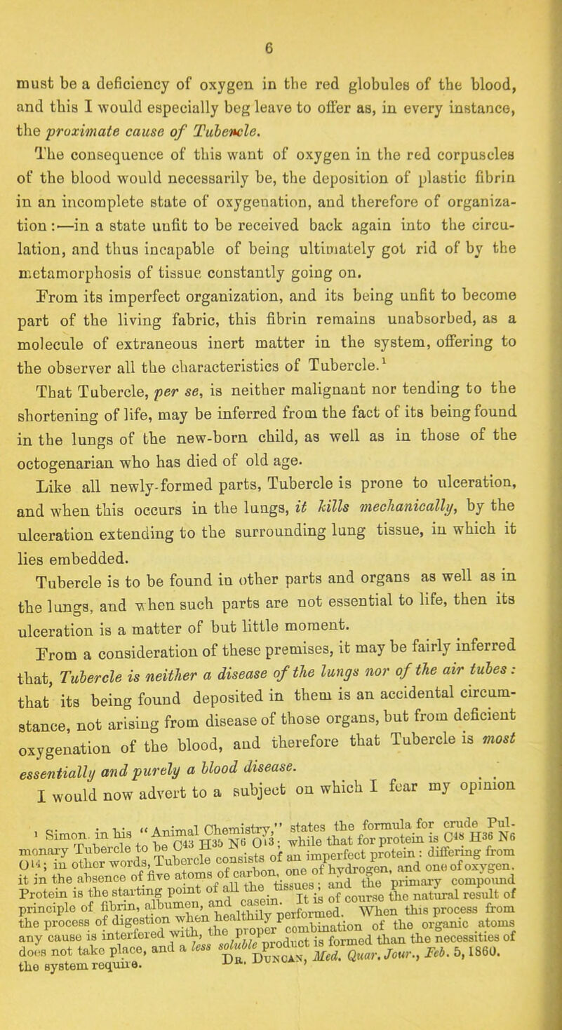 must be a deficiency of oxygen in the red globules of the blood, and this I would especially beg leave to offer as, in every instance, the proximate cause of Tuhencle. The consequence of this want of oxygen in the red corpuscles of the blood would necessarily be, the deposition of plastic fibrin in an incomplete state of oxygenation, and therefore of organiza- tion;—in a state unfit to be received back again into the circu- lation, and thus incapable of being ultimately got rid of by the metamorphosis of tissue, constantly going on. Prom its imperfect organization, and its being unfit to become part of the living fabric, this fibrin remains unabsorbed, as a molecule of extraneous inert matter in the system, ofiiering to the observer all the characteristics of Tubercle.' That Tubercle, per se, is neither malignant nor tending to the shortening of life, may be inferred from the fact of its being found in the lungs of the new-born child, as well as in those of the octogenarian who has died of old age. Like all newly-formed parts. Tubercle is prone to ulceration, and when this occurs in the lungs, it kills mechanically, by the ulceration extending to the surrounding lung tissue, in which it lies embedded. Tubercle is to be found in other parts and organs as well as in the lungs, and when such parts are not essential to life, then its ulceration is a matter of but little moment. Prom a consideration of these premises, it may be fairly inferred that. Tubercle is neither a disease of the lungs nor of the air tubes: that its being found deposited in them is an accidental circum- stance, not arising from disease of those organs, but from deficient oxygenation of the blood, and therefore that Tubercle is most essentially and purely a blood disease. ^ ^ I would now advert to a subject on which I fear my opinion . 1 • A nVioTnistrv ” states the formula for crude Pul- . Simon, in Ins 0^3; while that for protein is Ct« H36 N6 lonary lubercle to ^ imperfect protein: ditfermg from 114; lu ofTarhon. one ofVdrogen, and one of oxygen , in the absence of five atoms tissues - and the primary compoimd rotein is the starting point o • jt of course the natural result of rinciple of fibrin, albumen, °When this process from le process of digestion riy cause is interfeied with, P,. a • formed than the necessities of oi^s not take place, and a m. 5,1860. 10 system requue. ,