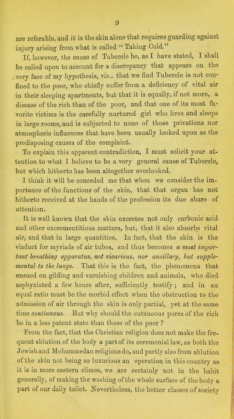 are referable, and it ie the skin alone that requires guarding against injury arising from what is called “ Taking Cold. If, however, the cause of Tubercle be, as I have stated, I shall be called upon to account for a discrepancy that appears on the , very face of my hypothesis, viz., that we find Tubercle is not con- fined to the poor, who chiefly suffer from a deficiency of vital air in their sleeping apartments, but that it is equally, if not more, a disease of the rich than of the poor, and that one of its most fa- vorite victims is the carefully nurtured girl who lives and sleeps in large rooms, and is subjected to none of those privations nor atmospheric influences that have been usually looked upon as the predisposing causes of the complaint. To explain this apparent contradiction, I must solicit your at- tention to what I believe to be a very general cause of Tubercle, but which hitherto has been altogether overlooked. I think it will be conceded me that when we consider the im- portance of the functions of the skin, that that organ has not hitherto received at the hands of the profession its due share of attention. It is well known that the skin excretes not only carbonic acid and other excrementitious matters, but, that it also absorbs vital air, and that in large quantities. In fact, that the skin is the viaduct for myriads of air tubes, and thus becomes a most impor- tant hreathing apparatus, not vicarious, nor ancillary, hut supple- mental to the lungs. That this is the fact, the phenomena that ensued on gilding and varnishing children and animals, who died asphyxiated a few hours after, sufficiently testify ; and in an equal ratio must be the morbid effect when the obstruction to the admission of air through the skin is only partial, yet at the same time continuous. But why should the cutaneous pores of the rich be in a less patent state than those of the poor ? From the fact, that the Christian religion does not make the fre- quent ablution of the body a part of its ceremonial law, as both the Jewish and Mohammedan religions do, and partly also from ablution of the skin not being so luxurious an operation in this country as it is in more eastern climes, we are certainly not in the habit generally, of making the washing of the whole surface of the body a part of our daily toilet. Nevertheless, the better classes of society