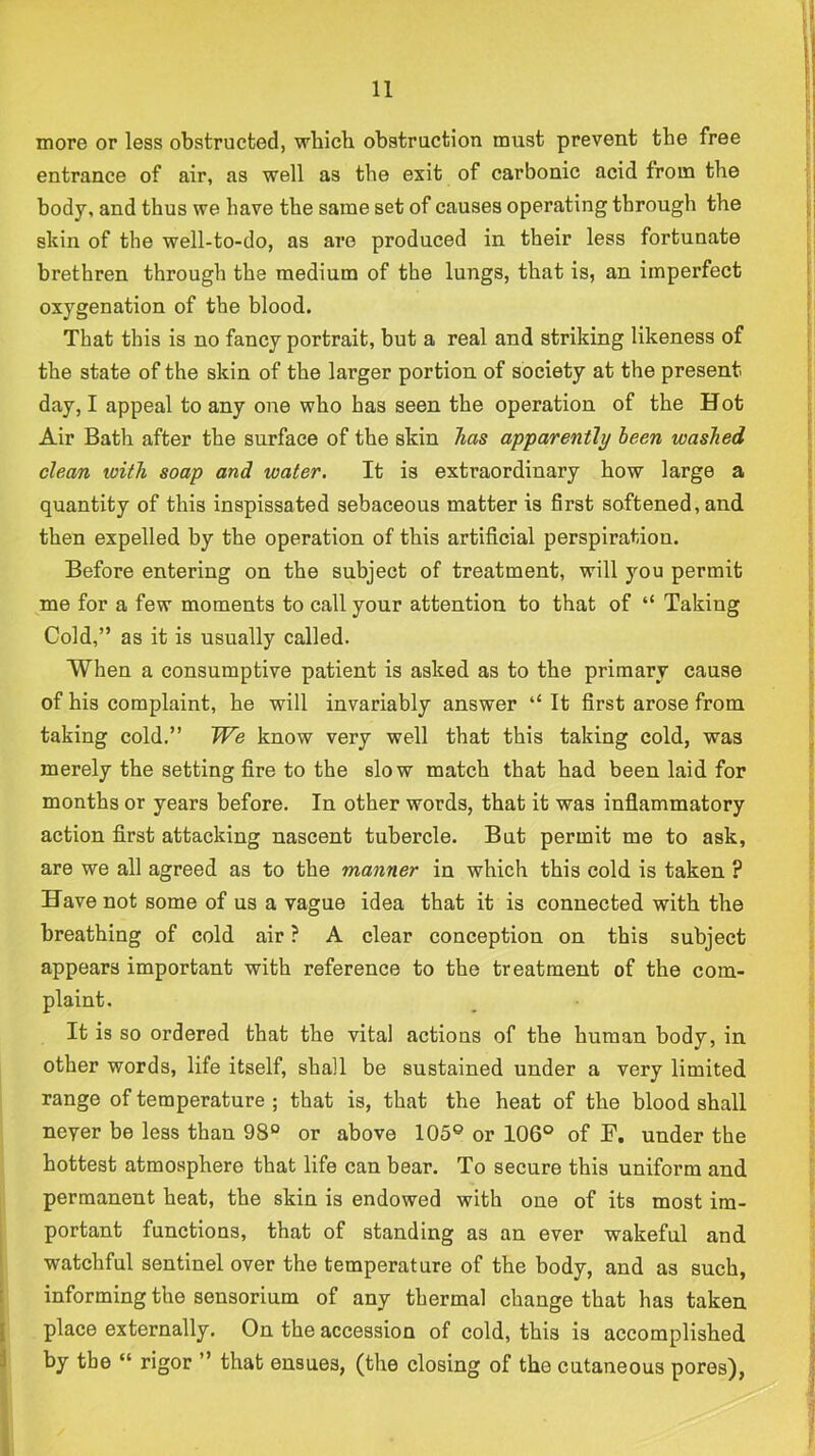 more or less obstructed, which obstruction must prevent the free entrance of air, as well as the exit of carbonic acid from the body, and thus we have the same set of causes operating through the skin of the well-to-do, as are produced in their less fortunate brethren through the medium of the lungs, that is, an imperfect oxygenation of the blood. That this is no fancy portrait, but a real and striking likeness of the state of the skin of the larger portion of society at the present day, I appeal to any one who has seen the operation of the Hot Air Bath after the surface of the skin has apparently been washed clean with soap and water. It is extraordinary how large a quantity of this inspissated sebaceous matter is first softened, and then expelled by the operation of this artifi.cial perspiration. Before entering on the subject of treatment, will you permit me for a few moments to call your attention to that of “ Taking Cold,” as it is usually called. When a consumptive patient is asked as to the primary cause of his complaint, he will invariably answer ‘‘ It first arose from taking cold.” We know very well that this taking cold, was merely the setting fire to the slo w match that had been laid for months or years before. In other words, that it was infiammatory action first attacking nascent tubercle. But permit me to ask, are we all agreed as to the manner in which this cold is taken ? Have not some of us a vague idea that it is connected with the breathing of cold air ? A clear conception on this subject appears important with reference to the treatment of the com- plaint. It is so ordered that the vital actions of the human body, in other words, life itself, shall be sustained under a very limited range of temperature ; that is, that the heat of the blood shall never be less than 98° or above 105° or 106° of F. under the hottest atmosphere that life can bear. To secure this uniform and permanent heat, the skin is endowed with one of its most im- portant functions, that of standing as an ever wakeful and watchful sentinel over the temperature of the body, and as such, [ informing the sensorium of any thermal change that has taken I place externally. On the accession of cold, this is accomplished 1 by the “ rigor ” that ensues, (the closing of the cutaneous pores),