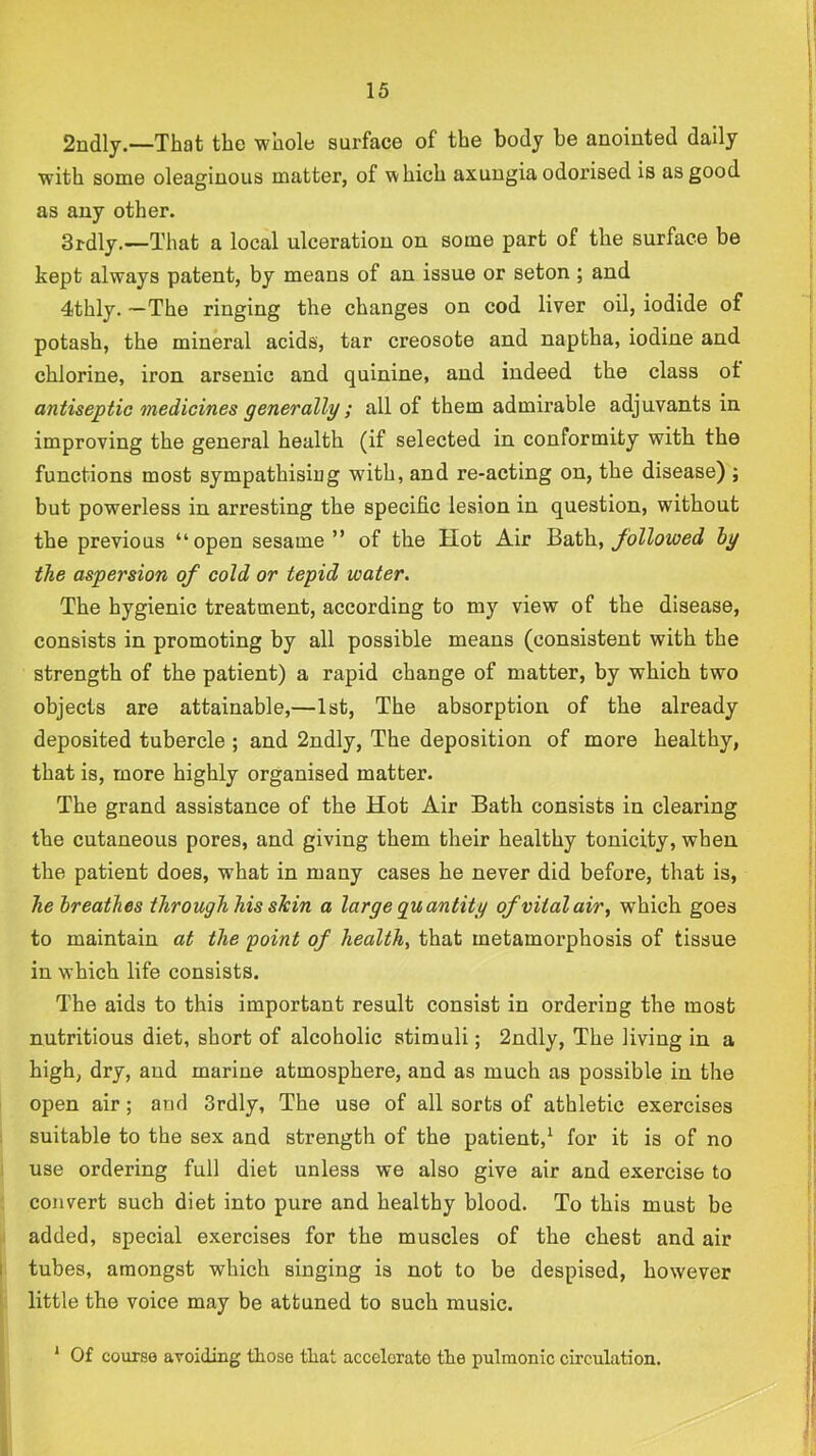 2ndly.—That the whole surface of the body be anointed daily with some oleaginous matter, of which axungia odorised is as good as any other. 3rdly.—That a local ulceration on some part of the surface be kept always patent, by means of an issue or seton ; and 4thly. —The ringing the changes on cod liver oil, iodide of potash, the mineral acids, tar creosote and naptha, iodine and chlorine, iron arsenic and quinine, and indeed the class ot antiseptic medicines generally; all of them admirable adjuvants in improving the general health (if selected in conformity with, the functions most sympathising with, and re-acting on, the disease) ; but powerless in arresting the specific lesion in question, without the previous “open sesame” of the Hot Air followed hy the aspersion of cold or tepid water. The hygienic treatment, according to my view of the disease, consists in promoting by all possible means (consistent with the strength of the patient) a rapid change of matter, by which two objects are attainable,—1st, The absorption of the already deposited tubercle ; and 2ndly, The deposition of more healthy, that is, more highly organised matter. The grand assistance of the Hot Air Bath consists in clearing the cutaneous pores, and giving them their healthy tonicity, when the patient does, what in many cases he never did before, that is, he breathes through his sJcin a large guantity of vital air., which goes to maintain at the point of health, that metamorphosis of tissue in which life consists. The aids to this important result consist in ordering the most nutritious diet, short of alcoholic stimuli; 2ndly, The living in a high, dry, and marine atmosphere, and as much as possible in the open air; and 3rdly, The use of all sorts of athletic exercises suitable to the sex and strength of the patient,^ for it is of no use ordering full diet unless we also give air and exercise to convert such diet into pure and healthy blood. To this must be added, special exercises for the muscles of the chest and air tubes, amongst which singing is not to be despised, however little the voice may be attuned to such music. * Of course aroiding tliose tliat accelerate the pulmonic circulation.