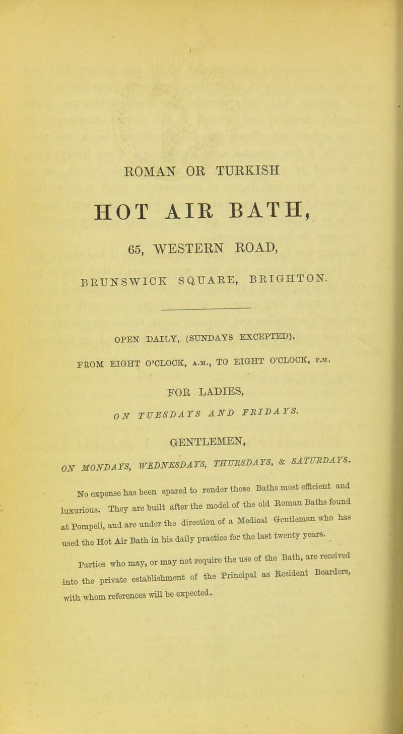 ROMAN OR TURKISH HOT AIR BATH, 65, WESTERN ROAD, BRUNSWICK SQUARE, BRIGHTON. OPEN DAILY, (SUNDAYS EXCEPTED), FROM EIGHT O’CLOCK, a.m., TO EIGHT O’CLOCK, p.m. FOR LADIES, ON TUESDAYS AND FEIDAYS. GENTLEMEN, ON MONDAYS, WEDNESDAYS, THURSDAYS, & SATURDAYS. No expense has been spared to render these Baths most efficient and luxurious. They are built after the model of the old Koman Baths found at Pompeii, and are under the direction of a Medical Gentleman who has used the Hot Air Bath in his daily practice for the last twenty years. Parties who may. or may not require the use of the Bath, are received into the private establishment of the Principal as Resident Boarders, with whom references will be expected.