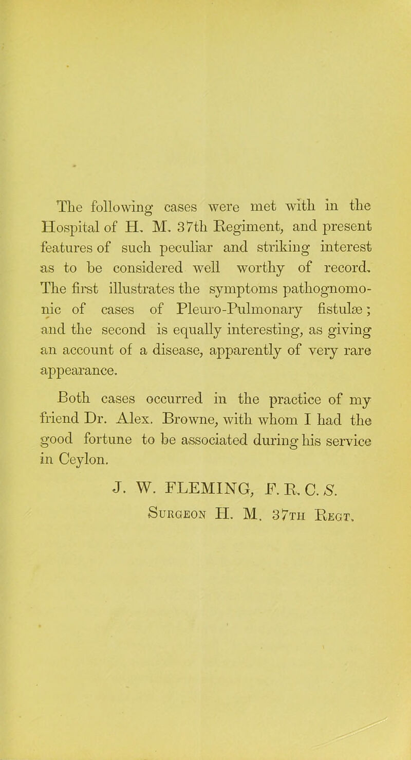 Hospital of H, M, 37th Eegiment, and present features of such peculiar and striking interest as to be considered well worthy of record. The first illustrates the symptoms pathognomo- nic of cases of Pleuro-Pulmonary fistulse; and the second is equally interesting, as giving an account of a disease, apparently of very rare appearance. Both cases occurred in the practice of my friend Dr. Alex. Browne, with whom I had the good fortune to be associated during his service in Ceylon. J. W. FLEMING, F.KC.N. Surgeon PL M. 37th Eegt.