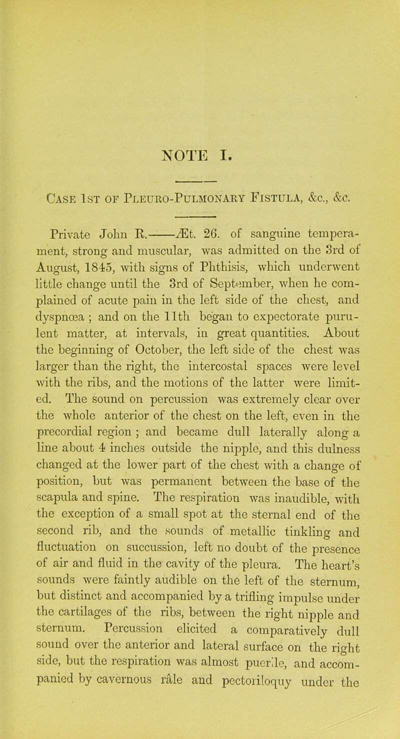 NOTE I. Case 1st of Pleuro-Pulmonary Fistula, &c., &c. Private John R. JEt 26. of sanguine tempera- ment, strong and muscular, was admitted on the 3rd of August, 1845, with signs of Phthisis, which underwent little change until the 3rd of September, when he com- plained of acute pain in the left side of the chest, and dyspnoea ; and on the 11th began to expectorate puru- lent matter, at intervals, in great quantities. About the beginning of October, the left side of the chest was larger than the right, the intercostal spaces were level with the ribs, and the motions of the latter were limit- ed. The sound on percussion was extremely clear over the whole anterior of the chest on the left, even in the precordial region ; and became dull laterally along a line about 4 inches outside the nipple, and this dulness changed at the lower part of the chest with a change of position, but was permanent between the base of the scapula and spine. The respiration was inaudible, with the exception of a small spot at the sternal end of the second rib, and the sounds of metallic tinkling and fluctuation on succussion, left no doubt of the presence of air and fluid in the cavity of the pleura. The heart’s sounds were faintly audible on the left of the sternum, but distinct and accompanied by a trifling impulse under the cartilages of the ribs, between the right nipple and sternum. Percussion elicited a comparatively dull sound over the anterior and lateral surface on the right side, but the respiration was almost puerde, and accom- panied by cavernous rale and pectoriloquy under the