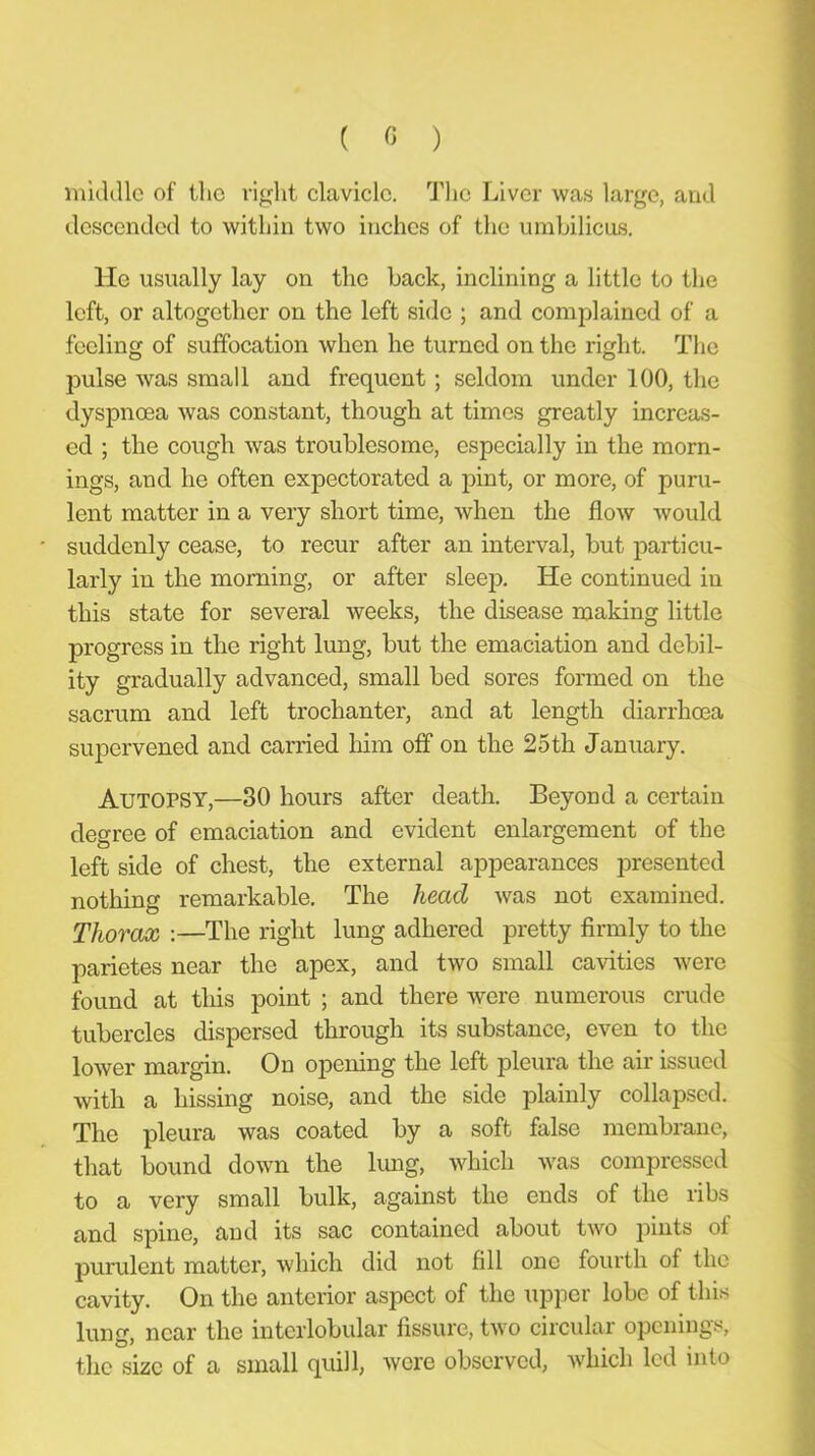 ( « ) mulillc of tlic right clavicle. I’lic Liver was large, and descended to within two inches of the umhilicus. He usually lay on the hack, inclining a little to the left, or altogether on the left side ; and complained of a feeling of suffocation when he turned on the right. The pulse was small and frequent; seldom under 100, the dyspnoea was constant, though at times greatly increas- ed ; the cough was troublesome, especially in the morn- ings, and he often expectorated a j)int, or more, of puru- lent matter in a very short time, when the flow would suddenly cease, to recur after an interval, but particu- larly in the morning, or after sleep. He continued in this state for several weeks, the disease making little progress in the right lung, but the emaciation and debil- ity gradually advanced, small bed sores formed on the sacrum and left trochanter, and at length diarrhoea supervened and carried liim off on the 25th January. Autopsy,—30 hours after death. Beyond a certain degree of emaciation and evident enlargement of the left side of chest, the external appearances presented nothing remarkable. The head was not examined. Tho7'ox :—The right lung adhered pretty firmly to the parietes near the apex, and two small cavities were found at this point ; and there were numerous crude tubercles dispersed through its substance, even to the lower margin. On opening the left pleura the air issued with a hissing noise, and the side plainly collapsed. The pleura was coated by a soft false membrane, that bound down the lung, which was compressed to a very small bulk, against the ends of the ribs and spine, and its sac contained about two pints of purulent matter, which did not fill one fourth of the cavity. On the anterior aspect of the upper lobe of this lung, near the interlobular fissure, two circular openings, the size of a small quill, were observed, which led into