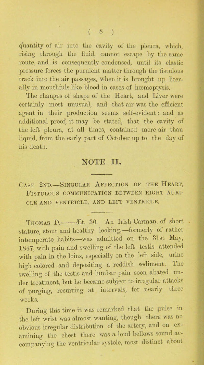 ( « ) q'uantlty of air into the cavity of the pleura, ^Yhich, rising through the fluid, cannot escape Ly the same route, and is consequently condensed, until its elastic pressui’e forces the purulent matter through the fistulous r track into the air passages, when it is brought up liter- ally in mouthfuls like blood in cases of hoemoptysls. The changes of shape of the Heart, and Liver were i certainly most unusual, and that air was the efficient i agent in their production seems self-evident; and as additional proof, it may be stated, that the cavity of j the left pleura, at all times, contained more air than i liquid, from the early part of October up to the day of ,] his death. -j NOTE II. i Case 2nd.—Singular Affection of the Heart, Fistulous communication between right auri- cle AND VENTRICLE, AND LEFT VENTRICLE. Thomas D. iEt. 30. An Irish Carman, of short . stature, stout and healthy looking,—formerly of rather J intemperate habits—was admitted on the 31st May, ‘ 1847, with pain and swelling of the left testis attended with pain in the loins, especially on the left side, urine ,■ high colored and depositing a reddish sediment. The ^ swelling of the testis and lumbar pain soon abated un- i, der treatment, but he became subject to irregular attacks of purging, recurring at intervals, for neaily tlnee weeks. During this time it was remarked that the pulse in | the left wrist was almost wanting, though there was no j obvious irregular distribution of the artery, and on ex- i amining the chest there was a loud bellows sound ac- •, companying the ventricular systole, most distinct about .