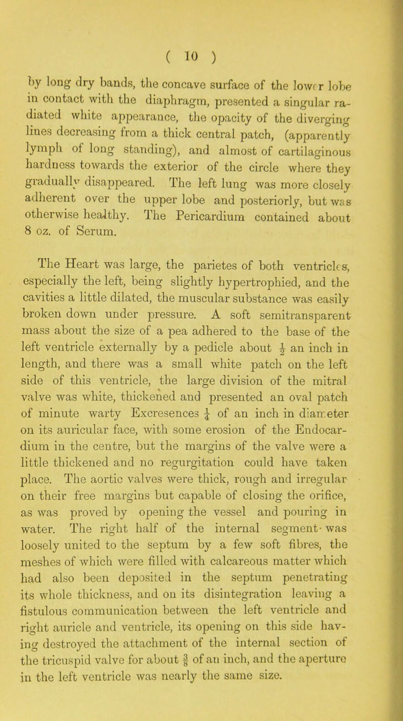 by long dry bands, tlie concave surface of the lower lobe in contact witli the diaphragm, presented a singular ra- diated white appearance, the opacity of the diverging lines decreasing from a thick central patch, (apparently lymph of long standing), and almost of cartilaginous hardness towards the exterior of the circle where they gradually disappeared. The left lung was more closely adherent over the upper lobe and posteriorly, but was otherwise healthy. The Pericardium contained about 8 oz. of Serum. The Heart was large, the parietes of both ventricles, especially the left, being slightly hypertrophied, and the cavities a little dilated, the muscular substance was easily broken down under pressure. A soft semitransparent mass about the size of a pea adhered to the base of the left ventricle externally by a pedicle about J an inch in length, and there was a small white patch on the left side of this ventricle, the large division of the mitral valve was white, thickened and presented an oval patch of minute warty Excresences of an inch in diameter on its auricular face, with some erosion of the Endocar- dium in the centre, but the margins of the valve were a little thickened and no regurgitation could have taken place. The aortic valves were thick, rough and irregular on their free margins but capable of closing the orifice, as was proved by opening the vessel and pouring in water. The right half of the internal segment- was loosely united to the septum by a few soft fibres, the meshes of which were filled with calcareous matter which had also been deposited in the septum penetrating its whole thickness, and on its disintegration leaving a fistulous communication between the left ventricle and right auricle and ventricle, its opening on this side hav- ing destroyed the attacluuent of the internal section of the tricuspid valve for about f of an inch, and the aperture in the left ventricle was nearly the same size.