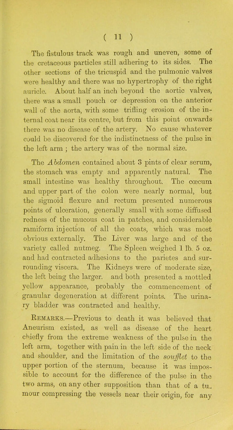 The fistulous track was rough and uneven, some of the cretaceous particles still adhering to its sides. The other sections of the tricuspid and the pulmonic valves were healthy and there was no hypertrophy of the right auricle. About half an inch beyond the aortic valves, there was a small pouch or depression on the anterior wall of the aorta, with some trifling erosion of the in- ternal coat near its centre, but from this point onwards there was no disease of the artery. No cause whatever could be discovered for the indistinctness of the pulse in the left arm ; the artery was of the normal size. The A hdomen contained about 3 pints of clear serum, the stomach was empty and apparently natural. The small intestine was healthy throughout. The coecum and upper part of the colon were nearly normal, but the sigmoid flexure and rectum presented numerous points of ulceration, generally small with some diffused redness of the mucous coat in patches, and considerable ramiform injection of all the coats, which was most obvious externally. The Liver was large and of the variety called nutmeg. The Spleen weighed 1 lb. 5 oz. and had contracted adhesions to the parietes and sur- rounding viscera. The Kidneys were of moderate size, the left being the larger, and both presented a mottled yellow appearance, probably the commencement of granular degeneration at different points. The urina- ry bladder was contracted and healthy. Remarks.—Previous to death it was believed that Aneurism existed, as well as disease of the heart chiefly from the extreme weakness of the pulse in the left arm, together with pain in the left side of the neck and shoulder, and the limitation of the soufflet to the upper portion of the sternum, because it was impos- sible to account for the difference of the pulse in the two arms, on any other supposition than that of a tu- mour compressing the vessels near their origin, for any