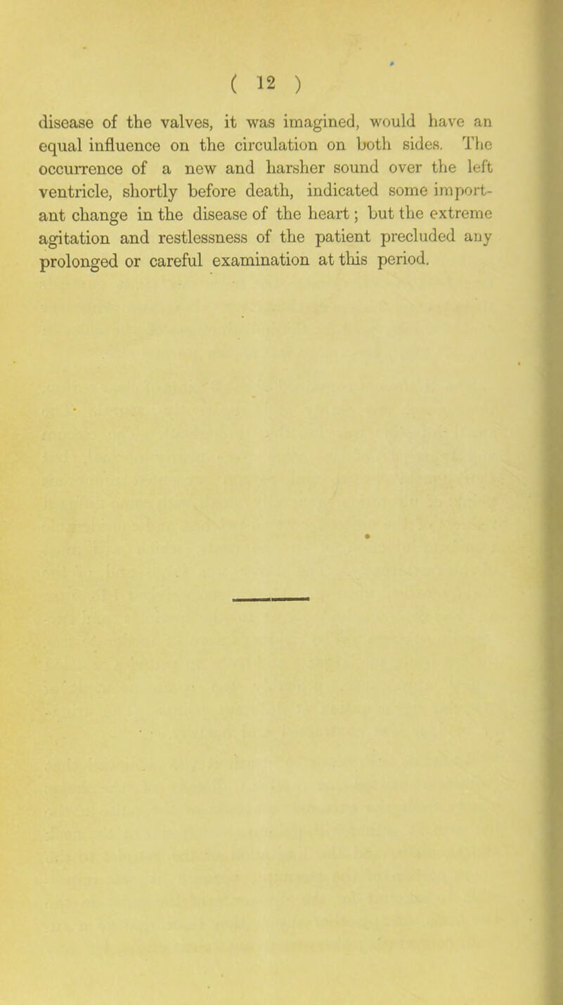 disease of the valves, it was imagined, would have an equal influence on the circulation on both sides. The occuiTence of a new and harsher sound over the left ventricle, shortly before death, indicated some import- ant change in the disease of the heart; but the extreme agitation and restlessness of the patient precluded auy prolonged or careful examination at this period.