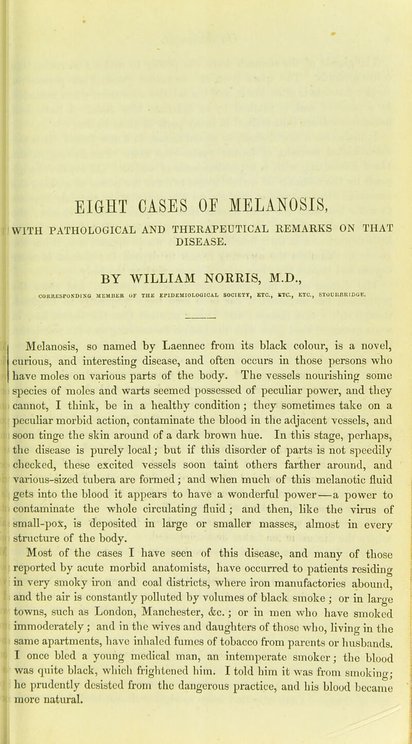 EIGHT CASES OF MELANOSIS, WITH PATHOLOGICAL AND THERAPEUTICAL REMARKS ON THAT DISEASE. BY WILLIAM NORRIS, M.D., COftaESPOKDISO MEMBER OF THE EPIDEMIOLOGICAL SOCIETY, ETC., ETC., ETC., STOL'UBRIDOE. Melanosis, so named by Laennec from its black colour, is a novel, curious, and interesting disease, and often occurs in those persons who have moles on various parts of the body. The vessels nourishing some species of moles and warts seemed possessed of peculiar power, and they cannot, I think, be in a healthy condition; they sometimes take on a peculiar morbid action, contaminate the blood in the adjacent vessels, and soon tinge the skin around of a dark brown hue. In this stage, perhaps, the disease is purely local; but if this disorder of parts is not speedily checked, these excited vessels soon taint others farther around, and various-sized tubera are formed; and when much of this melanotic fluid gets into the blood it appears to have a wonderful power—a power to contaminate the whole circulating fluid ; and then, like the virus of small-pox, is deposited in large or smaller masses, almost in every structure of the body. Most of the cases I have seen of this disease, and many of those reported by acute morbid anatomists, have occurred to patients residing in very smoky iron and coal districts, Avhere iron manufactories abound, and the air is constantly polluted by volumes of black smoke ; or in large towns, such as London, Manchester, &c.; or in men who have smoked immoderately; and in the wives and daughters of those who, living in the same apartments, have inhaled fumes of tobacco from parents or husbands. I once bled a young medical man, an intemperate smoker; the blood was quite black, which frightened him. I told him it was from smoking; he prudently desisted from the dangerous practice, and his blood became more natural.