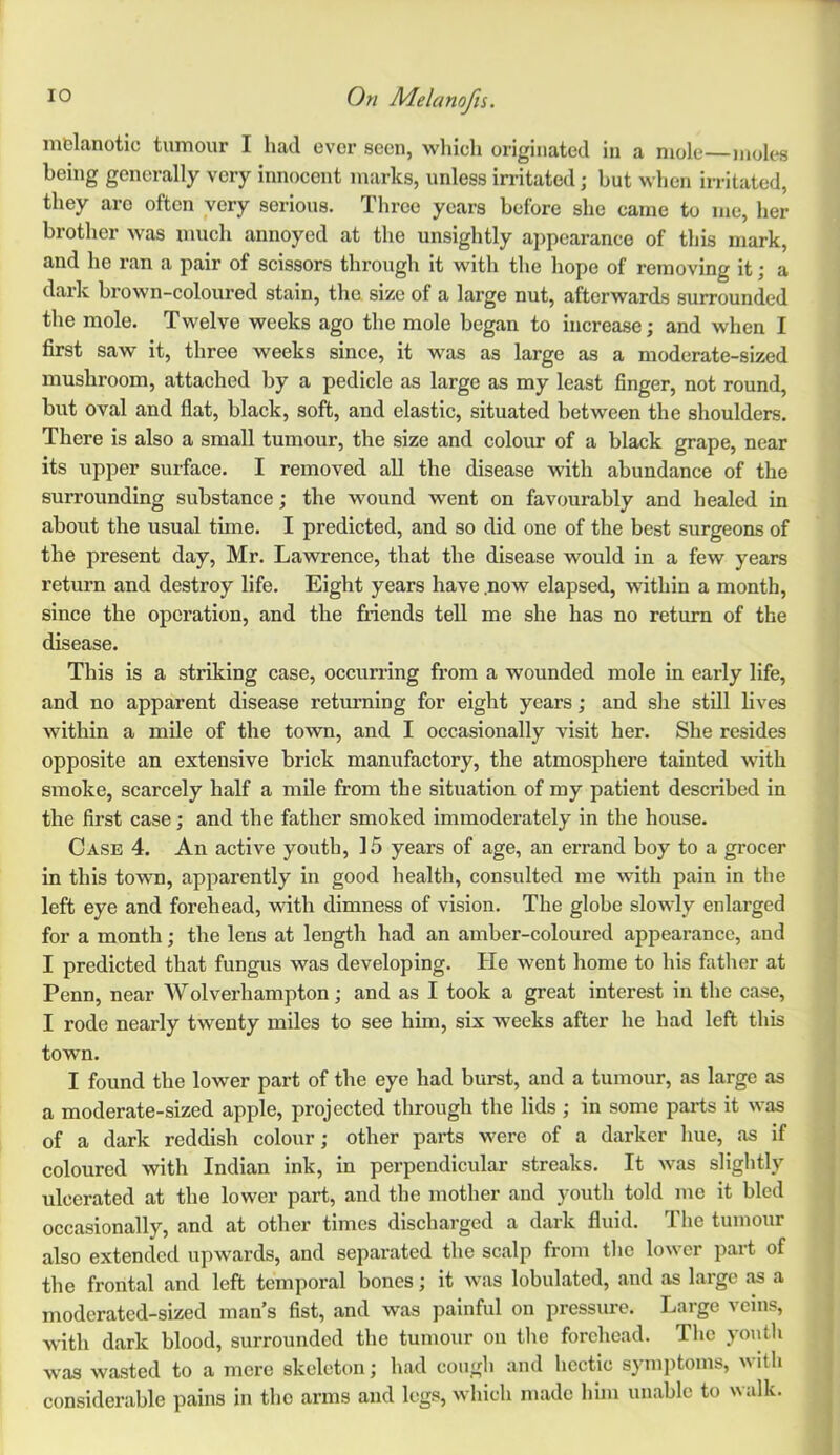 melanotic tumour I had ever seen, which originated in a mole—moles being generally very innocent marks, unless irritated; but when irritated, they arc often very serious. Three years before she came to me, her brother was much annoyed at the unsightly appearance of this mark, and he ran a pair of scissors through it with the hope of removing it; a dark brown-coloured stain, the size of a large nut, afterwards surrounded the mole. Twelve weeks ago the mole began to increase; and when I first saw it, three weeks since, it was as large as a moderate-sized mushroom, attached by a pedicle as large as my least finger, not round, but oval and flat, black, soft, and elastic, situated between the shoulders. There is also a small tumour, the size and colour of a black grape, near its upper surface. I removed all the disease with abundance of the surrounding substance; the wound went on favourably and healed in about the usual time. I predicted, and so did one of the best surgeons of the present day, Mr. Lawrence, that the disease would in a few years return and destroy life. Eight years have .now elapsed, within a month, since the operation, and the friends tell me she has no return of the disease. This is a striking case, occurring from a wounded mole in early life, and no apparent disease returning for eight years; and she still lives within a mile of the town, and I occasionally visit her. She resides opposite an extensive brick manufactory, the atmosphere tainted with smoke, scarcely half a mile from the situation of my patient described in the first case; and the father smoked immoderately in the house. Case 4. An active youth, 15 years of age, an errand boy to a grocer in this towm, apparently in good health, consulted me with pain in the left eye and forehead, with dimness of vision. The globe slowly enlarged for a month; the lens at length had an amber-coloured appearance, and I predicted that fungus was developing. He went home to his father at Penn, near Wolverhampton; and as I took a great interest in the case, I rode nearly twenty miles to see him, six weeks after he had left this town. I found the lower part of the eye had burst, and a tumour, as large as a moderate-sized apple, projected through the lids ; in some parts it was of a dark reddish colour; other paifts were of a darker hue, as if coloured with Indian ink, in perpendicular streaks. It was slightly ulcerated at the lower part, and the mother and youth told me it bled occasionally, and at other times discharged a dark fluid. The tumour also extended upwards, and separated the scalp from the lower part of the frontal and left temporal bones; it was lobulated, and as large as a moderated-sized man’s fist, and was painful on pressure. Large veins, with dark blood, surrounded the tumour on tlie forehead. The youth was wasted to a mere skeleton; had cough and hectic symiitoins, ith considerable pains in the arms and legs, which made him unable to walk.