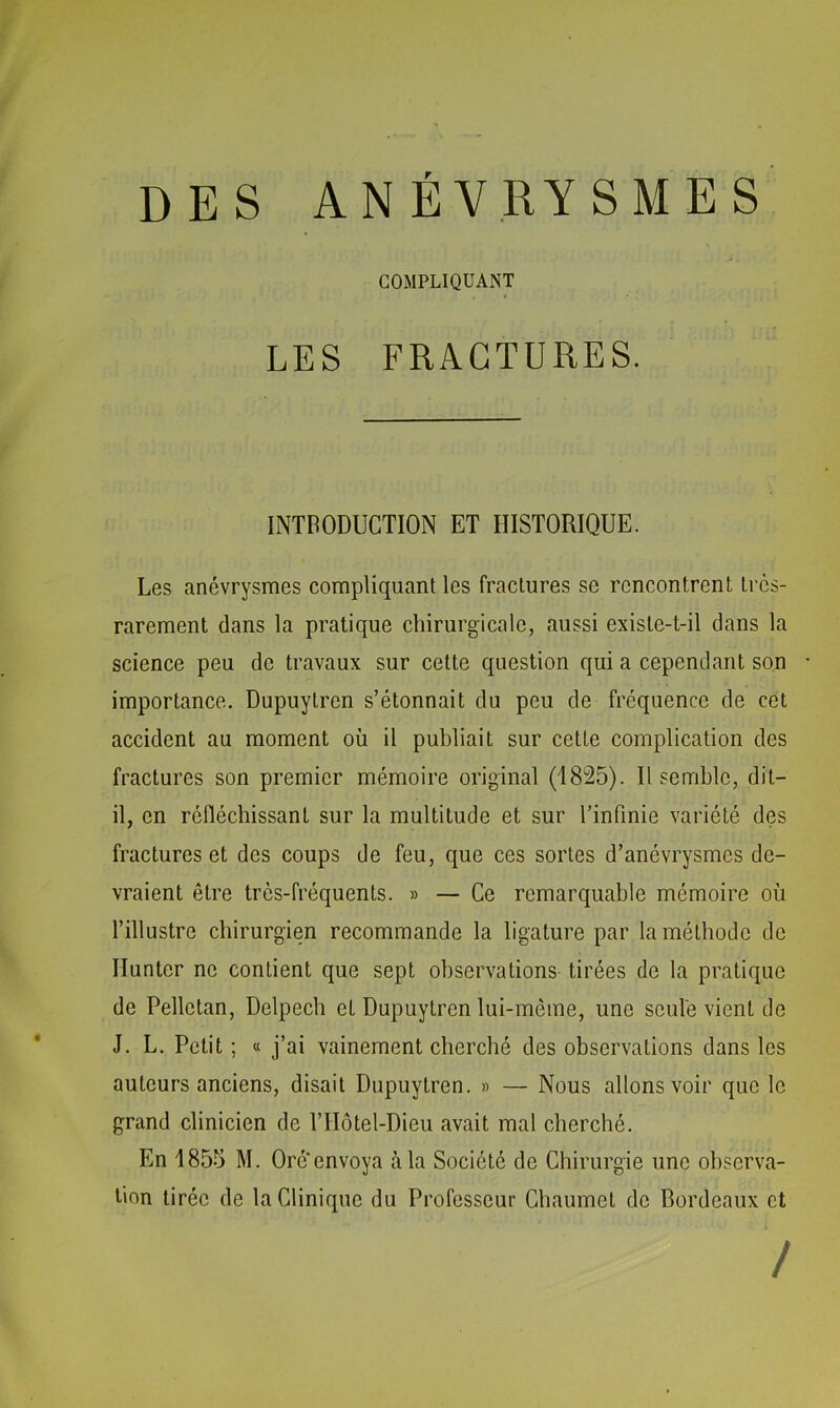 DES ANÉVRYSMES COMPLIQUANT LES FRACTURES. INTRODUCTION ET HISTORIQUE. Les anévrysmes compliquant les fractures se rencontrent très- rarement dans la pratique chirurgicale, aussi existe-t-il dans la science peu de travaux sur cette question qui a cependant son importance. Dupuytren s’étonnait du peu de fréquence de cet accident au moment où il publiait sur cette complication des fractures son premier mémoire original (1825). Il semble, dit- il, en réfléchissant sur la multitude et sur l’infinie variété des fractures et des coups de feu, que ces sortes d’anévrysmes de- vraient être très-fréquents. » — Ce remarquable mémoire où l’illustre chirurgien recommande la ligature par la méthode de Ilunter ne contient que sept observations tirées de la pratique de Pelletan, Delpech et Dupuytren lui-même, une seule vient de J. L. Petit ; « j’ai vainement cherché des observations dans les auteurs anciens, disait Dupuytren. » — Nous allons voir que le grand clinicien de l’IIôtel-Dieu avait mal cherché. En 1855 M. Oré*envoya à la Société de Chirurgie une observa- tion tirée de la Clinique du Professeur Chaumet de Bordeaux et /