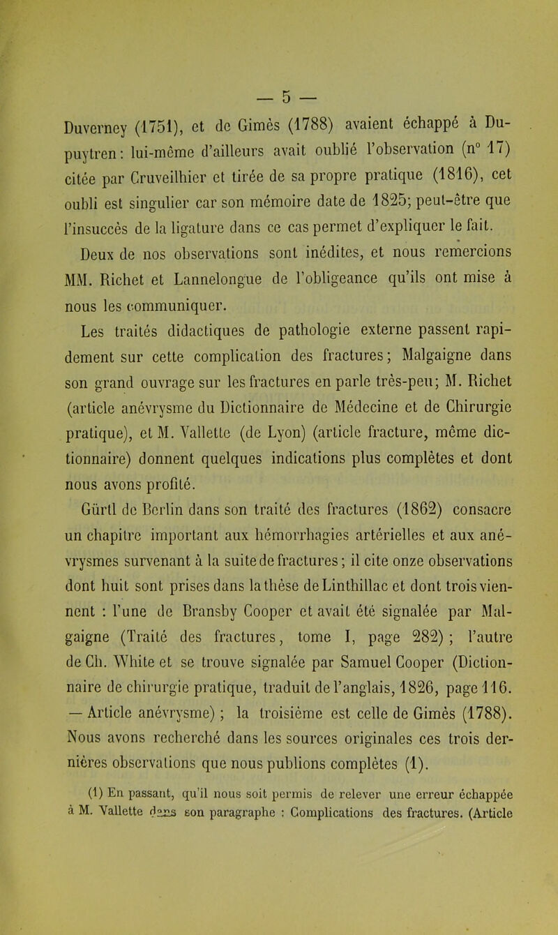 Duvcrncy (1751), et de Gimes (1788) avaient échappé à Du- puytren! lui-mênie d^ailleurs avait oublie 1 observation (n 1/) citée par Cruveilbier et tirée de sa propre pratique (1816), cet oubli est singulier car son mémoire date de 1825; peut-être que l’insuccès de la ligature dans ce cas permet d’expliquer le fait. Deux de nos observations sont inédites, et nous remercions MM. Richet et Lannelongue de l’obligeance qu’ils ont mise à nous les communiquer. Les traités didactiques de pathologie externe passent rapi- dement sur cette complication des fractures ; Malgaigne dans son grand ouvrage sur les fractures en parle très-peu; M. Richet (article anévrysme du Dictionnaire de Médecine et de Chirurgie pratique), etM. Vallette (de Lyon) (article fracture, même dic- tionnaire) donnent quelques indications plus complètes et dont nous avons profité. Gürtl de Berlin dans son traité des fractures (1862) consacre un chapitre important aux hémorrhagies artérielles et aux ané- vrysmes survenant à la suite de fractures; il cite onze observations dont huit sont prises dans la thèse deLinthillac et dont trois vien- nent ; l’une de Bransby Cooper et avait été signalée par Mal- gaigne (Traité des fractures, tome I, page 282); l’autre de Ch. White et se trouve signalée par Samuel Cooper (Diction- naire de chirurgie pratique, traduit de l’anglais, 1826, page 116. — Article anévrysme) ; la troisième est celle de Gimès (1788). Nous avons recherché dans les sources originales ces trois der- nières observations que nous publions complètes (1). (1) En passant, qu'il nous soit permis de relever une erreur échappée à M. Vallette do«s son paragraphe ; Complications des fractures. (Article