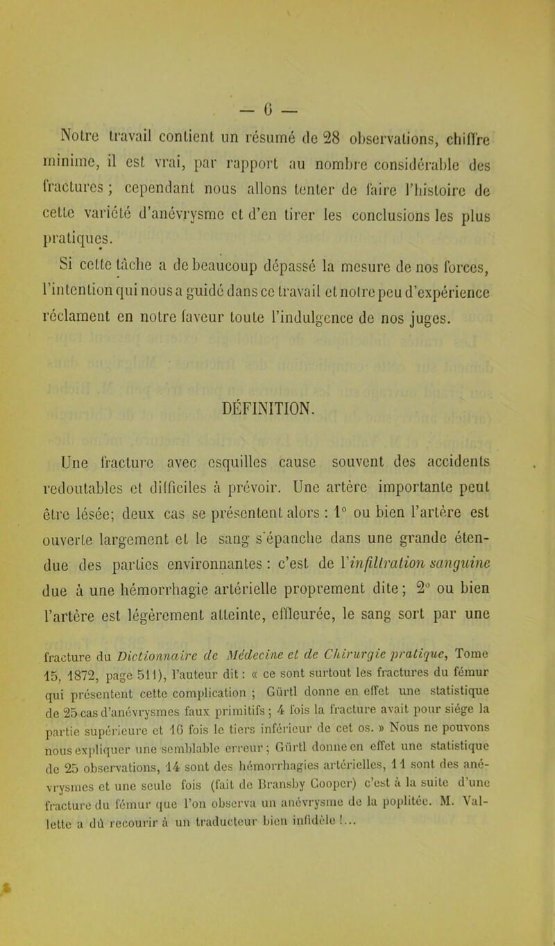 Notre travail contient un résumé de 28 ol)scrvations, chiffre minime, il est vrai, par rapport au nombre considérable des fractures ; cependant nous allons tenter de faire l’iiistoire de cette variété d’anévrysme et d’en tirer les conclusions les plus pratiques. Si cette tâche a de beaucoup dépassé la mesure de nos forces, l’intention qui nous a guidé dans ce travail et noire peu d’expérience réclament en notre laveur toute l’indulgence de nos juges. DÉFINITION. Une fracture avec esquilles cause souvent des accidents redoutables et dilficiles à prévoir. Une artère importante peut être lésée; deux cas se présentent alors : 1“ ou bien l’artère est ouverte largement et le sang s'épanche dans une grande éten- due des parties environnantes : c’est de VinfiUmlion mnguine due à une hémorrhagie artérielle proprement dite; 2'’ ou bien l’artère est légèrement atteinte, effleurée, le sang sort par une fracture du Dictionnaire de Médecine et de Chirurgie jiratique, Tome 15, 1872, page 511), l’auteur dit : « ce sont surtout les fractures du fémur qui présentent cette complication ; Gürtl donne en effet une statistique de 25 cas d’anévrysmes faux primitifs ; 4 Ibis la fracture avait pour siège la partie supéi’ieure et 10 fois le tiers infoi’ieur de cet os. » Nous ne pou^ons nous expliquer une semblable erreur; Gürtl donne en effet une statistique de 25 observations, 14 sont des liémorrbagies artérielles, 11 sont des ané- vrysmes et une seule fois (lait de Bransby Gooper) c est a la suite d une fracture du fémur que l’on observa un anévrysme de la poplitée. M. Val- lette a dù recourir à un traducteur bien inlidèle !...