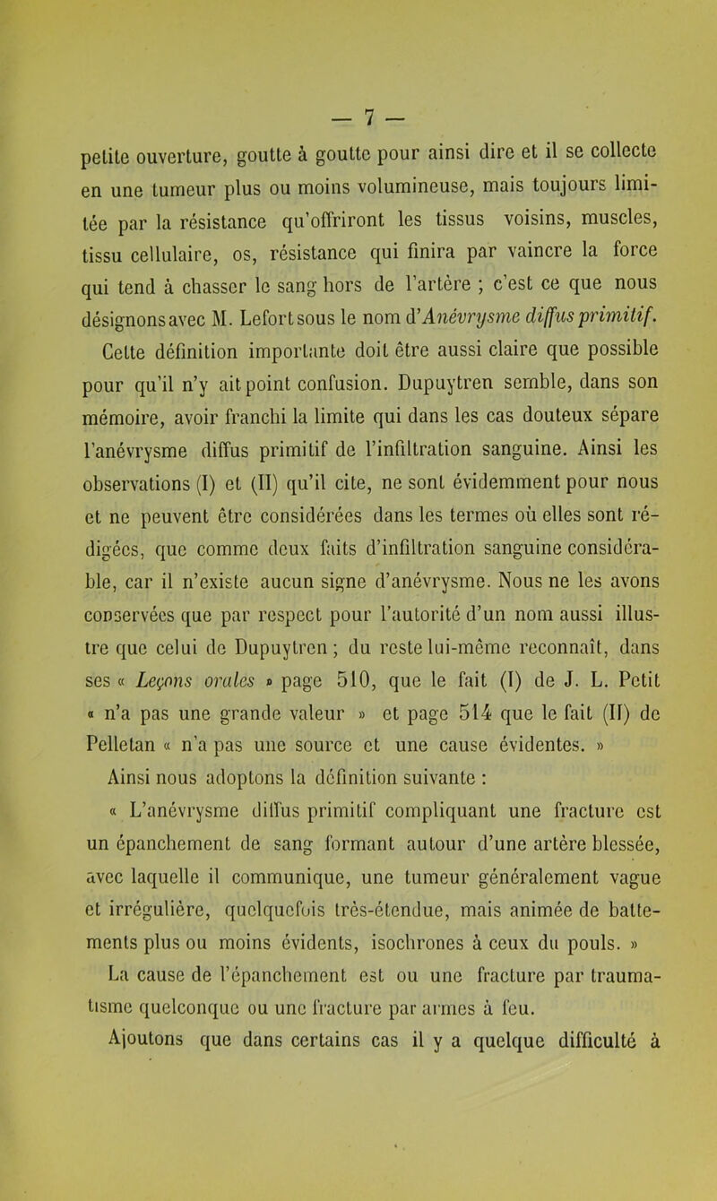 petite ouverture, goutte à goutte pour ainsi dire et il se collecte en une tumeur plus ou moins volumineuse, mais toujours limi- tée par la résistance qu’offriront les tissus voisins, muscles, tissu cellulaire, os, résistance qui finira par vaincre la force qui tend à chasser le sang hors de l’artère ; c’est ce que nous désignons avec M. Lefortsous le nom à'Anévrysme diffus primitif. Cette définition importante doit être aussi claire que possible pour qu’il n’y ait point confusion. Dupuytren semble, dans son mémoire, avoir franchi la limite qui dans les cas douteux sépare l’anévrysme diffus primitif de l’infiltration sanguine. Ainsi les observations (I) et (II) qu’il cite, ne sont évidemment pour nous et ne peuvent être considérées dans les termes où elles sont ré- digées, que comme deux faits d’infiltration sanguine considéra- ble, car il n’existe aucun signe d’anévrysme. Nous ne les avons conservées que par respect pour l’autorité d’un nom aussi illus- tre que celui de Dupuytren; du reste lui-même reconnaît, dans ses « Leçons orales » page 510, que le fait (I) de J. L. Petit « n’a pas une grande valeur » et page 514 que le fait (II) de Pelletan « n’a pas une source et une cause évidentes. » Ainsi nous adoptons la définition suivante : « L’anévrysme dilfus primitif compliquant une fracture est un épanchement de sang formant autour d’une artère blessée, avec laquelle il communique, une tumeur généralement vague et irrégulière, quelquefois très-étendue, mais animée de batte- ments plus ou moins évidents, isochrones à ceux du pouls. » La cause de l’épanchement est ou une fracture par trauma- tisme quelconque ou une fracture par armes à feu. Ajoutons que dans certains cas il y a quelque difficulté à