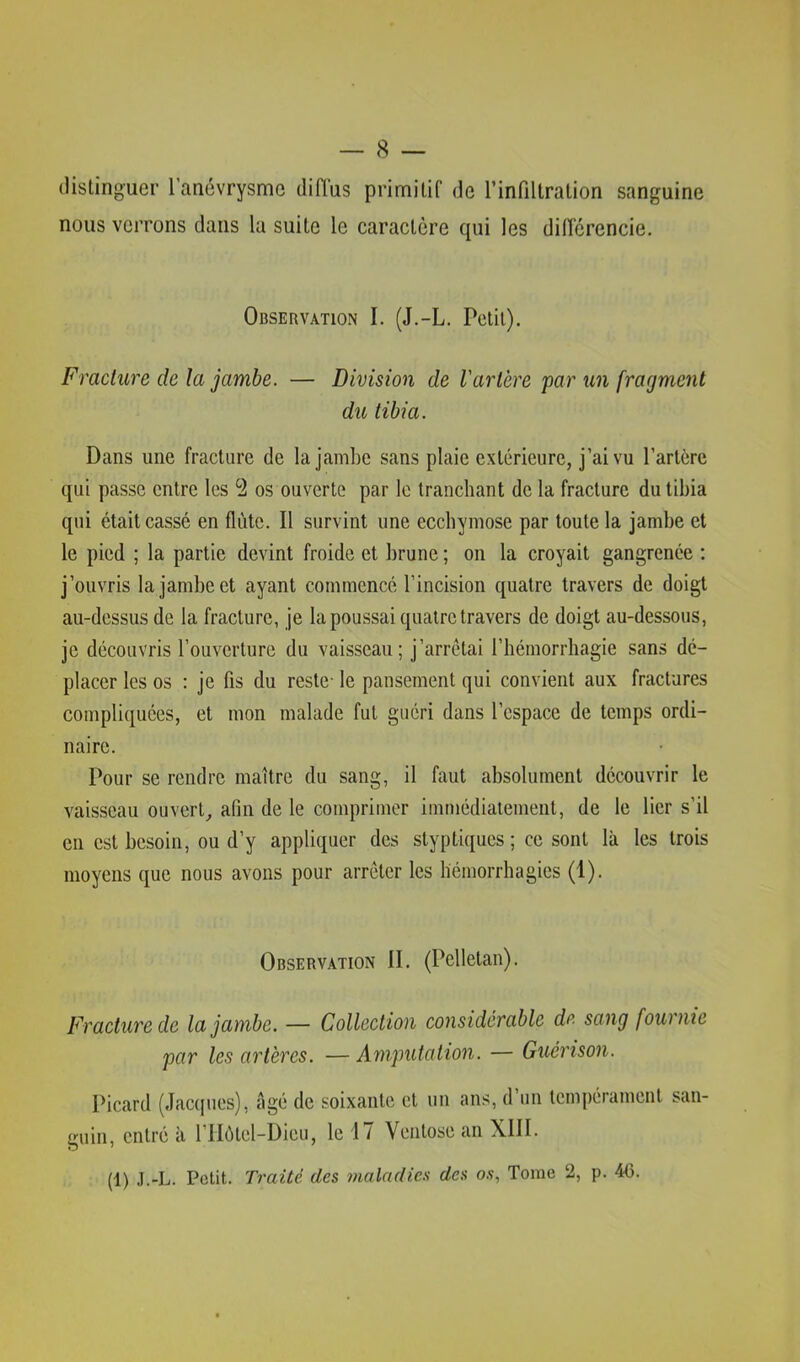 distinguer l’anévrysme diffus primitif de l’infiltration sanguine nous verrons dans la suite le caractère qui les différencie. Observation I. (J.-L. Petit). Fraclure de la jambe. — Division de Varlère par un fragment du tibia. Dans une fraclure de la jambe sans plaie extérieure, j’ai vu l’artère qui passe entre les *2 os ouverte par le tranchant de la fracture du tibia qui était cassé en flûte. Il survint une ecchymose par toute la jambe et le pied ; la partie devint froide et brune ; on la croyait gangrenée ; j’ouvris la jambe et ayant commencé l’incision quatre travers de doigt au-dessus de la fracture, je la poussai quatre travers de doigt au-dessous, placer les os : je fis du reste- le pansement qui convient aux fractures compliquées, et mon malade fut guéri dans l’espace de temps ordi- naire. Pour se rendre maître du sang, il faut absolument découvrir le vaisseau ouvert, afin de le comprimer immédiatement, de le lier s’il en est besoin, ou d’y appliquer des styptiques ; ce sont là les trois moyens que nous avons pour arrêter les hémorrhagies (1). Observation II. (Pelletan). Fracture de la jambe. — Collection considérable de sang fourme par les artères. —Amputation. — Guérison. Picard (Jacques), âgé de soixante et un ans, d un tempérament san- guin, entré à l’IIôtel-Dieu, le 17 Ventôse an XIII. (1) J.-L. Petit. Traité des maladies des o.v, Tome 2, p. 4G.