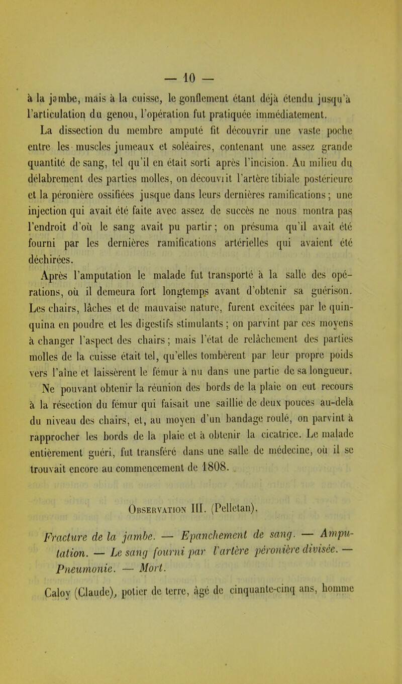 à la jambe, mais à la cuisse, le gonflement étant déjà étendu juscju’à l’articulation du genou, l’opération fut pratiquée immédiatement. La dissection du membre amputé fit découvrir une vaste poche entre les muscles jumeaux et soléaires, contenant une assez grande quantité de sang, tel qu’il en était sorti après l’incision. Au milieu du délabrement des parties molles, ondécouviit l’artère tibiale po.stéricure et la péronière ossifiées jusque dans leurs dernières ramifications; une injection qui avait été faite avec assez de succès ne nous montra pas l’endroit d’où le sang avait pu partir ; on présuma qu’il avait été fourni par les dernières ramifications artérielles qui avaient été déchirées. Après l’amputation le malade fut transporté à la salle des opé- rations, où il demeura fort longtemps avant d’obtenir sa guérison. Les chairs, lâches et de mauvaise nature, furent excitées par le quin- quina en poudre et les digestifs stimulants ; on parvint par ces moyens à changer l’aspect des chairs ; mais l’état de relâchement des parties molles de la cuisse était tel, qu’elles tombèrent par leur propre poids vers l’aîne et laissèrent le fémur à nu dans une partie de sa longueur. Ne pouvant obtenir la réunion des bords de la plaie on eut recours à la résection du fémur qui faisait une saillie de deux pouces au-delà du niveau des chairs, et, au moyen d’un bandage roulé, on parvint à rapprocher les bords de la plaie et a obtenir la cicatrice. Le malade entièrement guéri, fut transféré dans une salle de médecine, où il se trouvait encore au commencement de 1808. OnsERVATiON III. (Pelletan). Fracture de la jambe. — Epanchement de sang. — Ampu- tation. — Le sang fourni par l'artère péronière divisée. — Pneumonie. — Mort. Caloy (Claude), potier de terre, âgé de cinquante-cinq ans, homme
