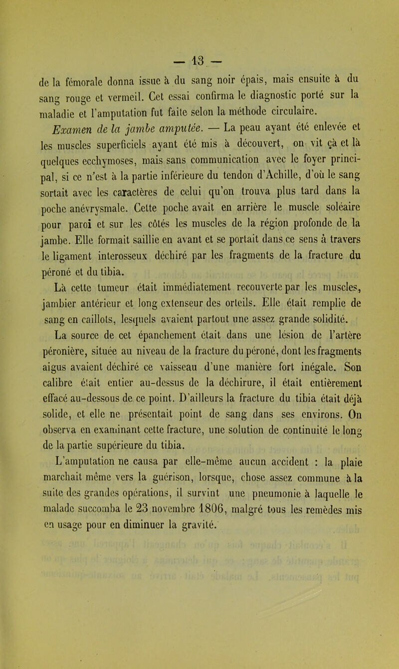 de la fémorale donna issue à du sang noir épais, mais ensuite à du San roue et vermeil. Cet essai confirma le diagnostic porté sur la maladie et l’amputation fut faite selon la méthode circulaire. Examen de la jambe amputée. — La peau ayant été enlevée et les muscles superficiels ayant été mis à découvert, on vit çà et là quelques ecchymoses, mais sans communication avec le foyer princi- pal, si ce n’est à la partie inférieure du tendon d’Achille, d’où le sang sortait avec les caractères de celui qu’on trouva plus tard dans la poche anévrysmale. Cette poche avait en arrière le muscle soléaire pour paroi et sur les côtés les muscles de la région profonde de la jambe. Elle formait saillie en avant et se portait dans ce sens à travers le ligament interosseux déchiré par les fragments de la fracture du péroné et du tibia. La cette tumeur était immédiatement recouverte par les muscles, jambier antérieur et long extenseur des orteils. Elle était remplie de sang en caillots, lesquels avaient partout une assez grande solidité. La source de cet épanchement était dans une lésion de l’artère péronière, située au niveau de la fracture du péroné, dont les fragments aigus avaient déchiré ce vaisseau d’une manière fort inégale. Son calibre était entier au-dessus de la déchirure, il était entièrement effacé au-dessous de ce point. D’ailleurs la fracture du tibia était déjà solide, et elle ne présentait point de sang dans ses environs. On observa en exandnant cette fracture, une solution de continuité le long de la partie supérieure du tibia. L’amputation ne causa par elle-même aucun accident : la plaie marchait même vers la guérison, lorsque, chose assez commune à la suite des grandes opérations, il survint une pneumonie à laquelle le malade succomba le 23 novembre 1806, malgré tous les remèdes mis en usage pour en diminuer la gravité.