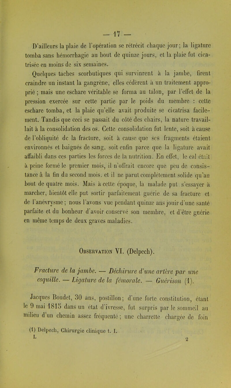 D’ailleurs la plaie de l’opcralion se rétrécit chaque jour; la ligature tomba sans hémorrhagie au bout de quinze jours, et la plaie fut cica- trisée en moins de six semaines. Quelques taches scorbutiques qui survinrent à la jambe, Orent craindre un instant la gangrène, elles cédèrent à un traitement appro- prié ; mais une eschare véritable se forma au talon, par l’effet de la pression exercée sur cette partie par le poids du membre ; cette eschare tomba, et la plaie qu’elle avait produite se cicatrisa facile- ment. Tandis que ceci se passait du coté des chairs, la nature travail- lait à la consolidation des os. Cette consolidation fut lente, soit à cause de l’obliquité de la fracture, soit à cause que scs fragments étaient environnés et baignés de sang, soit enfin parce cpie la ligature avait affaibli dans ces parties les forces de la nutrition. En effet, le cal était à peine formé le premier mois, il n’offrait encore que peu de consis- tance à la fin du second mois, et il ne parut complètement solide qu’au bout de quatre mois. Mais à cette époque, la malade put s’essayer à marcher, bientôt elle put sortir parfaitement guérie de sa fracture et de l’anévrysme; nous l’avons vue pendant quinze ans jouir d’une santé parfaite et du bonheur d'avoir conservé sou membre, et d’étre guérie en même temps de deux graves maladies. Observation VI. (Delpech). Fracture de la jambe. — Déchirure d'une artère par une esquille. — Ligature de la fémorale. — Guérison (1). Jacques Boudet, 30 ans, postillon; d’une forte constitution, étant le 9 mai 1815 dans un état d’ivre.sse, fut surpris par le sommeil au milieu d’un chemin assez fréquenté; une charrette chargée de foin (1) Delpech, Chirurgie clinique t. I. L 2