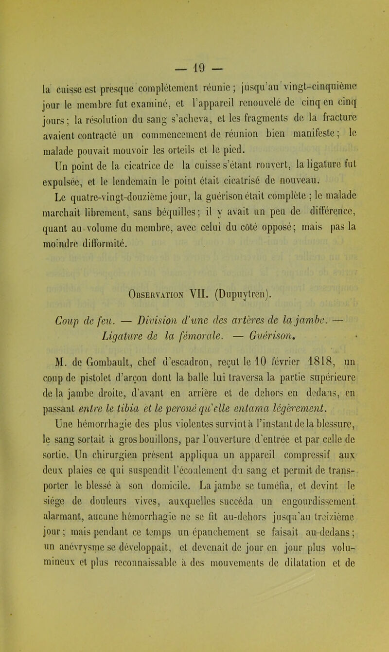 la cuisse est presque complètement réunie; jusqu’au vingt-cinquième jour le membre fut examiné, et l’appareil renouvelé de cinq en cinq jours ; la résolution du sang s’acheva, cl les fragments de la fracture avaient contracté un commencement de réunion bien manifeste ; le malade pouvait mouvoir les orteils et le pied. Un point de la cicatrice de la cuisse s’étant rouvert, la ligature fut expulsée, et le lendemain le point était cicatrisé de nouveau. Le quatre-vingt-douzième jour, la guérison était complète ; le malade marchait librement, sans béquilles; il y avait un peu de différence, quant au>volume du membre, avec celui du côté opposé; mais pas la moindre difformité. Observation VII. (Dupuytren). Coup de feu. — Division d’une des artères de la jambe. — Ligature de la fémorale. — Guérison, M. de Gombault, chef d’escadron, reçut le 10 février 1818, un coup de pistolet d’arçon dont la balle lui traversa la partie supérieure de la jambe droite, d’avant en arrière et de dehors en dedans, en passant entre le tibia et le péroné quelle entama légèrement. Une hémorrhagie des plus violentes survint à l’instant delà blessure, le sang sortait à gros bouillons, par l’ouverture d'entrée et par celle de sortie. Un chirurgien présent appliqua un appareil compressif aux deux plaies ce qui suspendit l’écoulement du sang et permit de trans- porter le blessé à son domicile. La jambe se tuméfia, et devint le siège de douleurs vives, auxquelles succéda un engourdissement alarmant, aucune hémorrhagie ne se fit au-dchors jusqu’au treizième jour; mais pendant ce temps un épanchement se faisait au-dedans; un anévrysme se développait, et devenait de jour en jour plus volu- mineux et plus reconnaissable à des mouvcmciils de dilatation et de