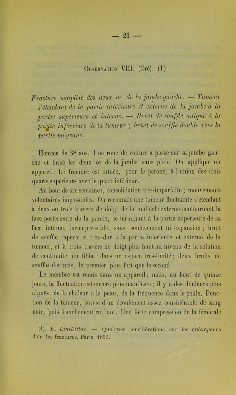 Observation VIII. (Orc). (I) Fracture complète des deux os de la jambe gauche. — Tumeur s'étendant de la partie inférieure et externe de la jambe à la partie supérieure et interne. — Bruit de souffle unique à la paï^ie inférieure de la tumeur ; bruit de souffle double vers la partie moyenne. Homme de 38 ans. Une roue de voilure a passé sur sa jambe gau- che et brisé les deux os de la jambe sans plaie. On applique un appareil. Le fracture est située, pour le péroné, à l’union des trois quarts supérieurs avec le quart inférieur. Au bout de six semaines, consolidation très-imparfaite ; mouvements volontaires impossibles. On reconnaît une tumeur fluctuante s’étendant à deux ou trois travers de doigt de la malléole externe contournant la face postérieure de la jambe, se terminant à la partie supérieure de sa face interne. Incompressible, sans soulèvement ni expansion ; bruit de souffle râpeux et très-dur à la partie inférieure et externe de la tumeur, cl à trois travers de doigt plus haut au niveau de la solution de continuité du tibia, dans un espace très-limité; deux bruits de souffle distincts, le premier plus fort que le second. Le membre est remis dans un appareil ; mais, au bout de quinze jours, la fluctuation est encore plus manifeste ; il y a des douleurs plus aiguès, de la chaleur à la peau, de la fréquence dans le pouls. Ponc- tion de la tumeur, suivie d’un écoulement assez considérable de sang noir, puis franchement rutilant. Une forte compression de la fémorale (1). E. Linthülac. — Quehiucs considérations sur les anévrysmes dans les fractures, Paris, 1859.