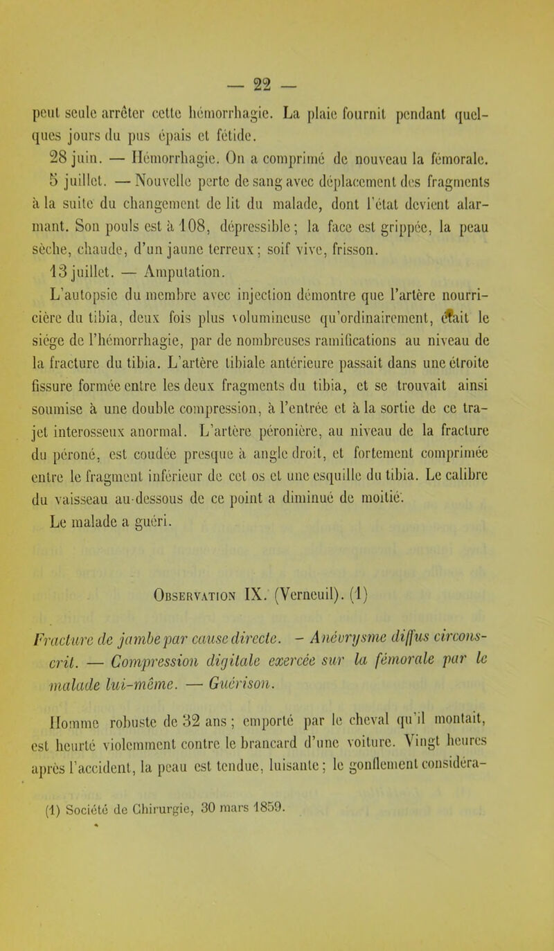 peut seule arrêter cette liémorrhagie. La plaie fournit pendant quel- ques jours du pus épais et fétide. 28 juin. — Hémorrhagie. On a comprimé de nouveau la fémorale. 5 juillet. —Nouvelle perte de sang avec déplacement des fragments à la suite du changement de lit du malade, dont l’état devient alar- mant. Son pouls est à 108, déprcssihle ; la face est grippée, la peau sèche, chaude, d’un jaune terreux; soif vive, frisson. 13 juillet. — Amputation. L’autopsie du membre avec injection démontre que l’artère nourri- cière du tibia, deux fois plus \olumineuse qu’ordinairement, ifait le siège de l’hémorrhagie, par de nombreuses ramifications au niveau de la fracture du tibia. L’artère tibiale antérieure passait dans une étroite fissure formée entre les deux fragments du tibia, et se trouvait ainsi soumise à une double compression, à l’entrée et à la sortie de ce tra- jet interosseux anormal. L’artère péronière, au niveau de la fracture du péroné, est coudée presque à angle droit, et fortement comprimée entre le fragment inférieur de cet os et une es(|uille du tibia. Le calibre du vaisseau au-dessous de ce point a diminué de moitié'. Le malade a guéri. Observation IX. (Verneuil). (1) Fracture de jambe par cause directe. - Anévrysme diffus circons- — Compression digitale exercée sur la fémorale par le malade lui-même. — Guérison. Homme robuste de 82 ans ; emporté par le cheval qu’il montait, est heurté violemment contre le brancard d’une voiture. Vingt heures après l’accident, la peau est tendue, luisante; le gonllementconsidéra- (1) Société de Chirurgie, 30 mars 1859.