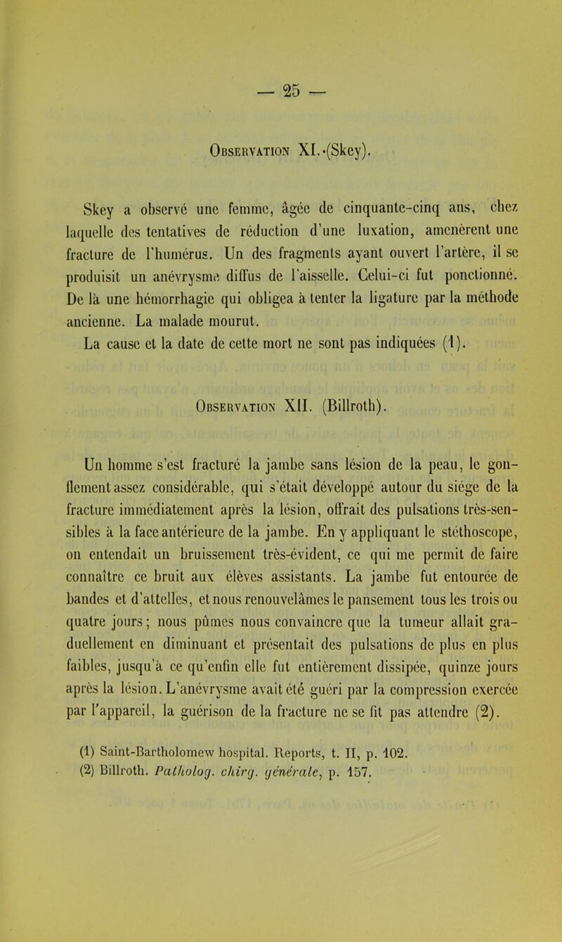 Observation XI.*(Skey). Skey a observé une femme, âgée de cinquante-cinq ans, chez laquelle des tentatives de réduction d’une luxation, amenèrent une fracture de l’humérus. Un des fragments ayant ouvert l’artère, il se produisit un anévrysme diffus de l'aisselle. Celui-ci fut ponctionné. De là une hémorrhagie qui obligea à tenter la ligature par la méthode ancienne. La malade mourut. La cause et la date de cette mort ne sont pas indiquées (i ). Observation XII. (Billroth). Un homme s’est fracturé la jambe sans lésion de la peau, le gon- flement assez considérable, qui s’était développé autour du siège de la fracture immédiatement après la lésion, offrait des pulsations très-sen- sibles a la face antérieure de la jambe. En y appliquant le stéthoscope, on entendait un bruissement très-évident, ce qui me permit de faire connaître ce bruit aux élèves assistants. La jambe fut entourée de bandes et d’attelles, et nous renouvelâmes le pansement tous les trois ou quatre jours ; nous pûmes nous convaincre que la tumeur allait gra- duellement en diminuant et présentait des pulsations de plus en plus faibles, jusqu’à ce qu’enfin elle fut entièrement dissipée, quinze jours après la lésion. L’anévrysme avait été guéri par la compression exercée par l'appareil, la guérison de la fracture ne se fit pas attendre (2). (1) Saint-Bartholomew hospital. Reports, t. II, p. 102. (2) Billroth. Patkolocj. chircj. (jénérale, p. 157.