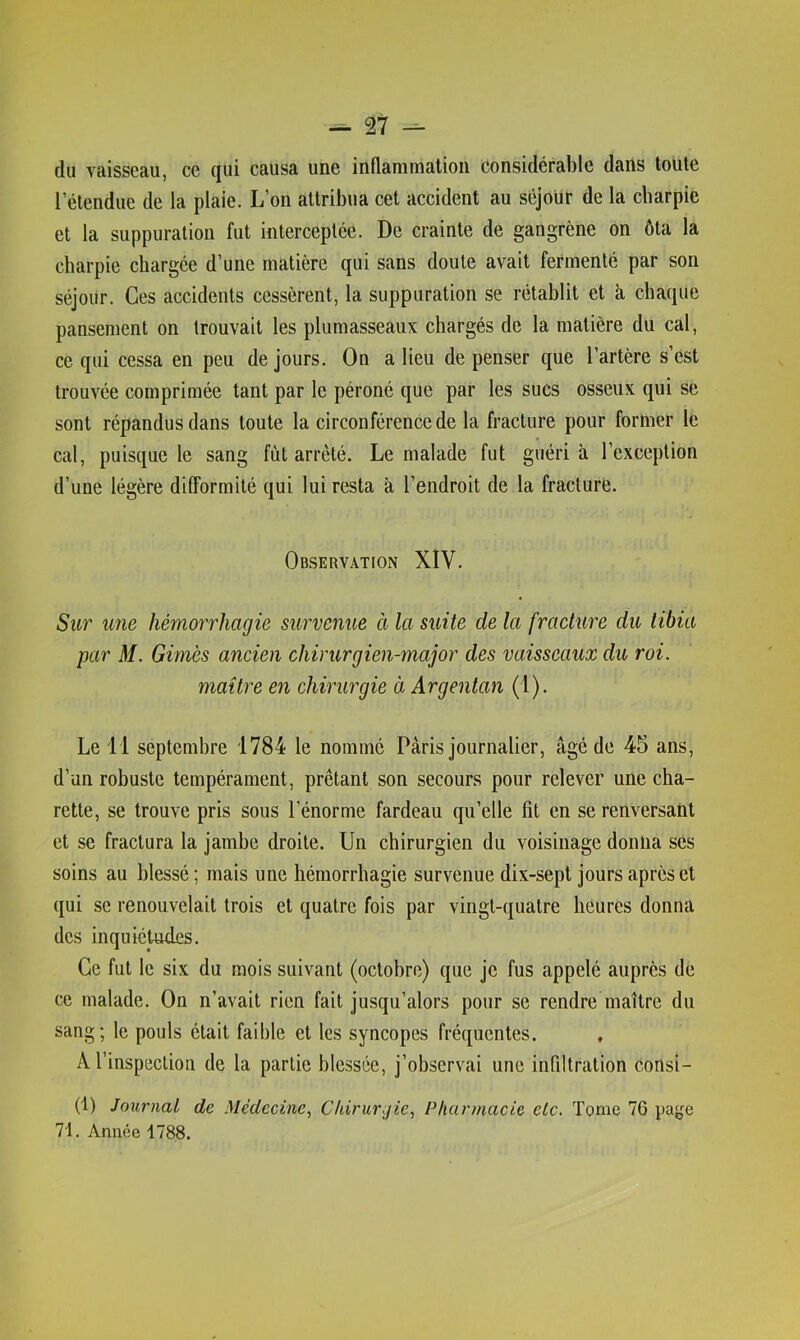 du vaisseau, ce qui causa une inflammation considérable dans toute l’étendue de la plaie. L’on attribua cet accident au séjour de la cbarpie et la suppuration fut interceptée. De crainte de gangrène on ôta la cbarpie chargée d’une matière qui sans doute avait fermenté par son séjour. Ces accidents cessèrent, la suppuration se rétablit et à chaque pansement on trouvait les plumasseaux chargés de la matière du cal, ce qui cessa en peu de jours. On a lieu de penser que l’artère s’est trouvée comprimée tant par le péroné que par les sucs osseux qui se sont répandus dans toute la circonférence de la fracture pour former le cal, puisque le sang fût arrêté. Le malade fut guéri à l’exception d’une légère difformité qui lui resta à l’endroit de la fracture. Observation XIV. Sur une hémorrhagie survenue à la suite de la fraeture du tibia par M. Gim'es ancien chirurgien-major des vaisseaux du roi. maître en chirurgie à Argentan (1). Le 11 séptembre 1784 le nommé Pâris journalier, âgé de 45 ans, d’un robuste tempérament, prêtant son secours pour relever une cha- rette, se trouve pris sous l'énorme fardeau qu’elle fît en se renversant et se fractura la jambe droite. Un chirurgien du voisinage donna ses soins au blessé; mais une hémorrhagie survenue dix-sept jours après et qui se renouvelait trois et quatre fois par vingt-quatre heures donna des inquiétudes. Ce fut le six du mois suivant (octohre) que je fus appelé auprès de ce malade. On n’avait rien fait jusqu’alors pour se rendre maître du sang; le pouls était faible et les syncopes fréquentes. , A l’inspection de la partie blessée, j’observai une infiltration Consi- (1) Journal de Médecine.^ Cldrurjie^ Pharmacie etc. Tome 76 page 71. Année 1788.