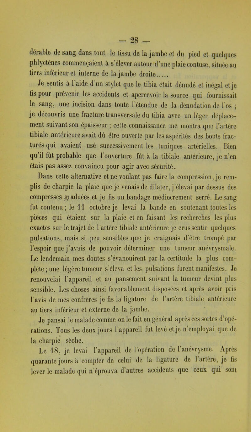 (léral)lü de sang dans tout le tissu de la jambe et du pied et quelques phlyctèncs commençaient à s’élever autour d’une plaie contuse, située au tiers inférieur et interne de la jambe droite Je sentis à 1 aide d’un stylet que le tibia était dénudé et inégal et je Cs pour prévenir les accidents et apercevoir la source qui fournissait le sang, une incision dans toute l’étendue de la dénudation de 1 os ; je découvris une fracture transversale du tibia avec un léger déplace- ment suivant son épaisseur ; celte connaissance me montra que l’artère tibiale antérieure avait dù être ouverte par les aspérités des bouts frac- turés qui avaient usé successivement les tuniques artérielles. Bien qu’il fût probable que l’ouverture fût à la tibiale aniérieure, je n’en étais pas assez convaincu pour agir avec sécurité. Dans cette alternative et ne voulant pas faire la compression, je rem- plis de charpie la plaie que je venais de dilater, j’élevai par dessus des compresses graduées et je fis un bandage médiocrement serré. Le sang fut contenu; le 11 octobre je levai la bande en soutenant toutes les pièces qui étaient sur la plaie et en faisant les recherches les plus exactes sur le trajet de l’artère tibiale antérieure je crus sentir quelques pulsations, mais si peu sensibles que je craignais d etre trompé par l’espoir que j’avais de pouvoir déterminer une tumeur anévrysmale. Le lendemain mes doutes s’évanouirent par la certitude la plus com- plète; une légère tumeur s’éleva et les pulsations furent manifestes. Je renouvelai l’appareil et au pansement suivant la tumeur devint plus sensible. Les choses ainsi favorablement disposées et après avoir pris l’avis de mes confrères je fis la ligature de l’artère tibiale antérieure au tiers inférieur et externe de la jambe. Je pansai le malade comme on le fait en général après ces sortes d’opé- rations. Tous les deux jours l’appareil fut levé et je n’employai que de la charpie sèche. Le 18, je levai l’appareil de l’opération de l’anévrysme. Après quarante jours à compter de celui de la ligature de 1 artère, je fis lever le malade qui n’éprouva d’autres accidents que ceux qui sont