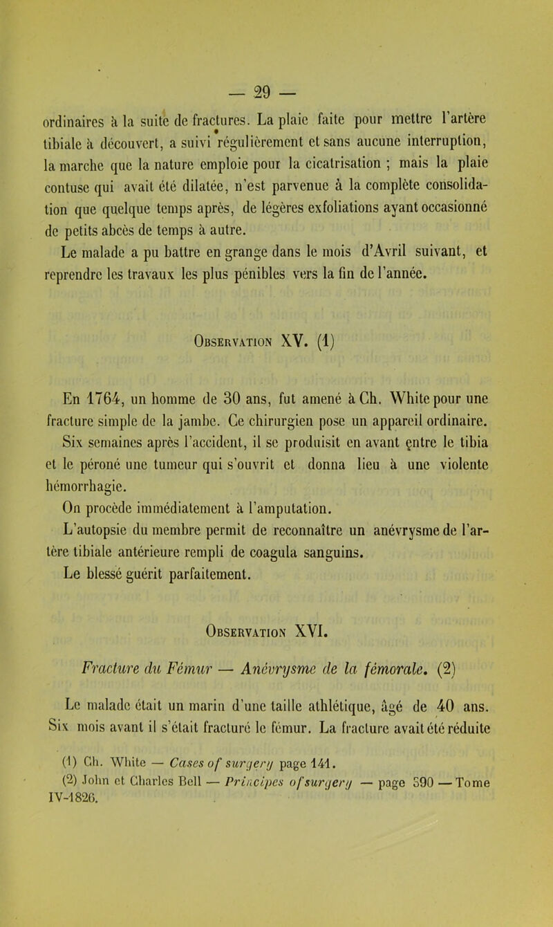 ordinaires à la suite de fractures. La plaie faite pour mettre l’artère tibiale ii découvert, a suivi régulièrement et sans aucune interruption, la marche que la nature emploie pour la cicatrisation ; mais la plaie contuse qui avait été dilatée, n’est parvenue à la complète consolida- tion que quelque temps après, de légères exfoliations ayant occasionné de petits abcès de temps à autre. Le malade a pu battre en grange dans le mois d’Avril suivant, et reprendre les travaux les plus pénibles vers la fin de l’année. Observation XV. (1) En 1764, un homme de 30 ans, fut amené à Ch. Whitepour une fracture simple de la jambe. Ce chirurgien pose un appareil ordinaire. Six semaines après l’accident, il se produisit en avant çntre le tibia et le péroné une tumeur qui s’ouvrit et donna lieu à une violente hémorrhagie. On procède immédiatement à l’amputation. L’autopsie du membre permit de reconnaître un anévrysme de l’ar- tère tibiale antérieure rempli de coagula sanguins. Le blessé guérit parfaitement. Observation XVI. Fracture du Fémur — Anévrysme de la fémorale, (2) Le malade était un marin d’une taille athlétique, âgé de 40 ans. Six mois avant il s’était fracturé le fémur. La fracture avait été réduite (1) Gh. White — Cases of siirger// page 141. (2) .lohn et Charles Bell — Principes ofsurijenj — page S90 —Tome IV-1820.