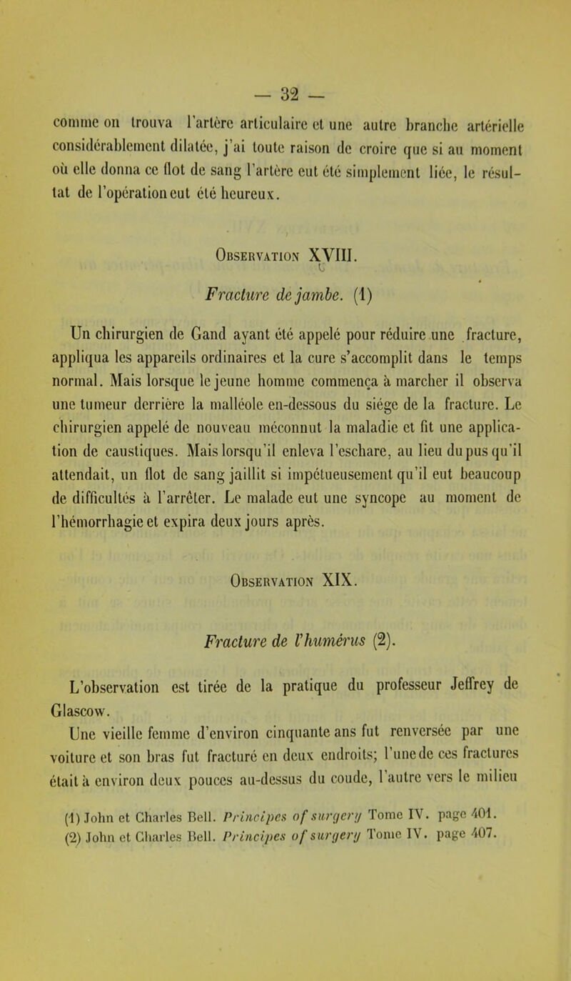 comme on trouva rarlcre articulaire et une autre branche artérielle considérablement dilatée, j’ai toute raison de croire que si au moment où elle donna ce flot de sang l’artère eut été simplement liée, le résul- tat de l’opération eut été heureux. Observation XVIII. Fracture de jambe. (1) Un chirurgien de Gand ayant été appelé pour réduire une fracture, appliqua les appareils ordinaires et la cure s’accomplit dans le temps normal. Mais lorsque le jeune homme commença à marcher il observa une tumeur derrière la malléole en-dessous du siège de la fracture. Le chirurgien appelé de nouveau méconnut la maladie et fit une applica- tion de caustiques. Mais lorsqu’il enleva l’eschare, au lieu du pus qu’il attendait, un flot de sang jaillit si impétueusement qu’il eut beaucoup de difficultés à l’arrêter. Le malade eut une syncope au moment de l’hémorrhagie et expira deux jours après. Observation XIX. Fracture de l'humérus (2). L’observation est tirée de la pratique du professeur JelTrey de Glascow. Une vieille femme d’environ cinquante ans fut renversée par une voiture et son bras fut fracturé en deux endroits; l’une de ces fractures était à environ deux pouces au-dessus du coude, 1 autre vers le milieu (1) .Tohn et Charles Bell. Principes of surgcnj Tome IV. page 401.