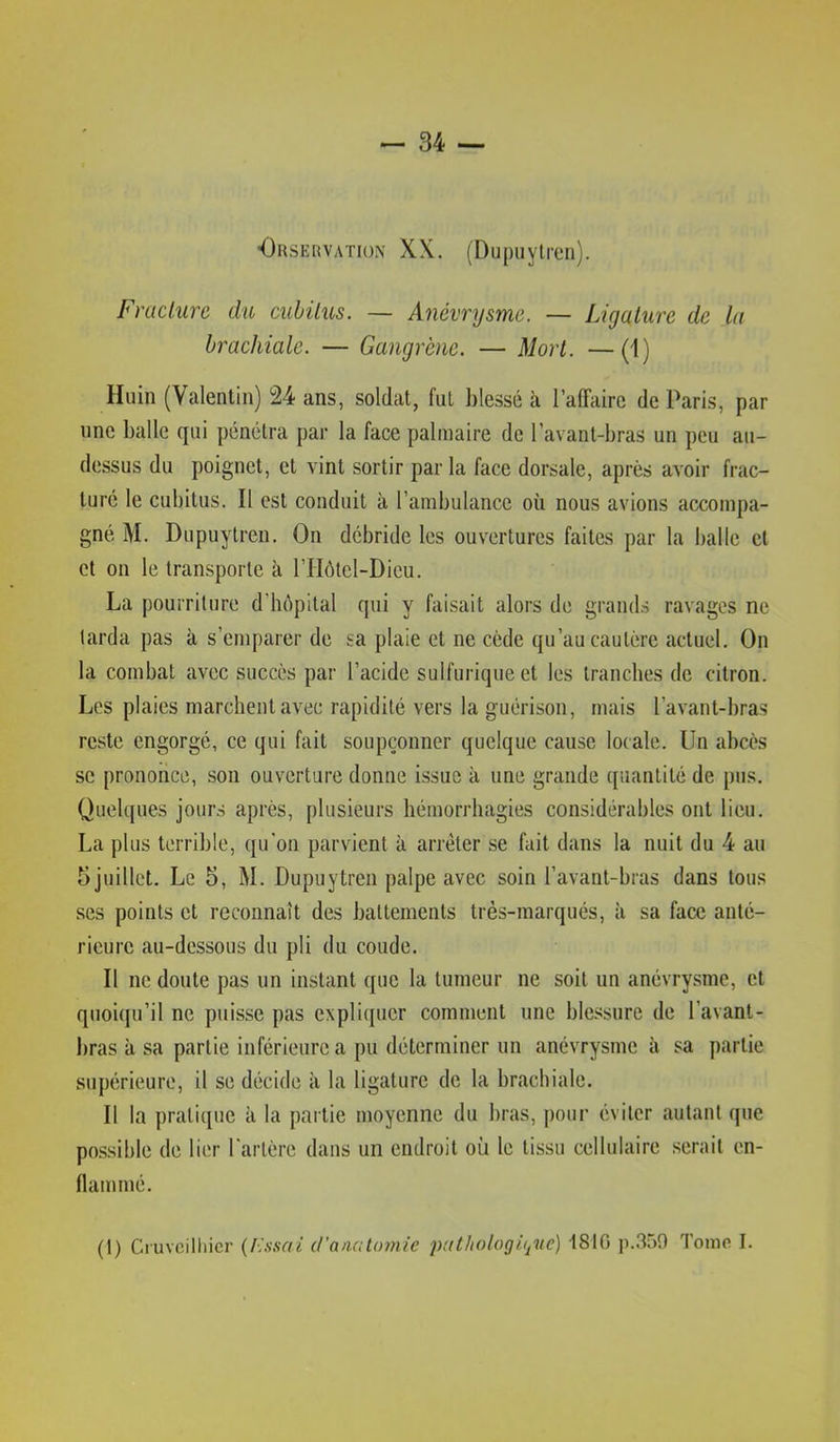 ■Orservation XX. (Dupuylren). Fracture du cubitus. — Anévrysme. — Ligature de la brachiale. — Gangrène. — Mort. —(1) Hiiin (Valentin) 24 ans, soldat, fut blessé à l’affaire de Paris, par une balle qui pénétra par la face palmaire de l’avant-bras un peu au- dessus du poignet, et vint sortir par la face dorsale, après avoir frac- turé le cubitus. Il est conduit à l’ambulance où nous avions accompa- gné M. Dupuytren. On débride les ouvertures faites par la balle et et on le transporte à l’IIôtcl-Dieu. La pourriture d’hôpital qui y faisait alors de grands ravages ne tarda pas à s’emparer de sa plaie et ne cède qu’au cautère actuel. On la combat avec succès par l’acide sulfurique et les tranches de citron. Les plaies marchent avec rapidité vers la guérison, mais l’avant-bras reste engorgé, ce qui fait soupçonner quelque cause locale. Un abcès se prononce, son ouverture donne issue à une grande quantité de pus. Quelques jours après, plusieurs hémorrhagies considérables ont lieu. La plus terrible, qu'on parvient à arrêter se fait dans la nuit du 4 au 5 juillet. Le 5, M. Dupuytren palpe avec soin l’avant-bras dans tous ses points et reconnaît des battements très-marqués, à sa face anté- rieure au-dessous du pli du coude. Il ne doute pas un instant que la tumeur ne soit un anévrysme, et quoiqu’il ne puisse pas explic[ucr comment une blessure de l’avant- bras à sa partie inférieure a pu déterminer un anévrysme sa partie supérieure, il se décide à la ligature de la brachiale. Il la pratique à la partie moyenne du bras, pour éviter autant que de lier l'artère dans un endroit où le tissu cellulaire serait en- flammé. (!) Cruvcilliicr d'anato^yiie pat/iologûjue) 181G p.350 Toino I.